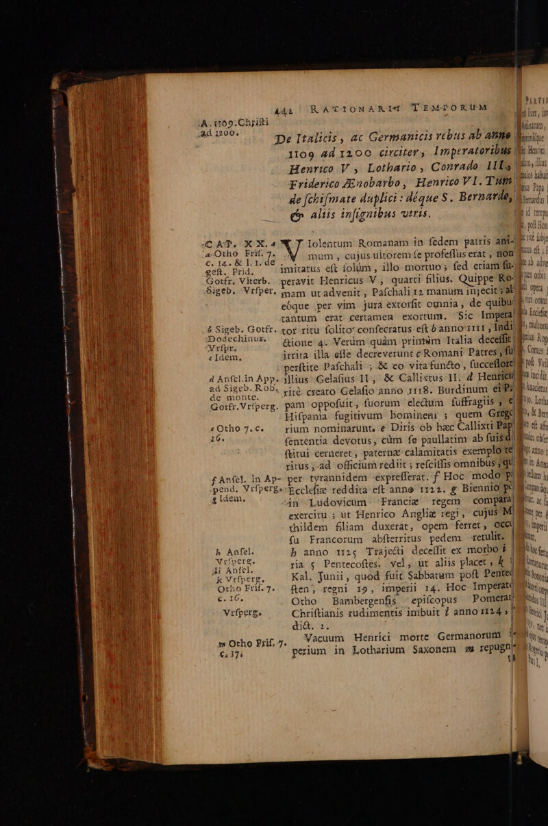 De Italicis , ac Germanicis rebus ab Anne 1109 4d 1200 circiter s Imperatoribus | Henrico V , Lothario ,, Conrado. 1LLs priderico Zinobarbo, Henrico VI. Tut. de fchifmate duplici : déque $. Bernard, e» aliis infignibus viris. | 1 l A Ilolentum Romanam in fedem patris ani- d p dd mum , cujus ultorem fe profeffus erat , nom geft. Frid. | Gotfr. Viterb. ..peravit Henricus V , quarti filius. Quippe Ro: Sigeb. Vrfper. taam utadvenit , Pafchali rz manum imyjecit ; al eóque per vim jura extorfit omnia , de quibu: tantum erat certamen exortum. Sic lmpeta) arl | inilos habuj TN Dia | jDenardus | lir 2) adve TES p u$ OIDIS M oe B, Ur orn] TN Po Dodge M multora Bitlus Ron Nrfpr. di M : ; i j c [dem., irrita. illa efle decreverunt e Romani Patres; fü Comas | perítite Pafchali ;.&amp; eo vita fun&amp;o , fucceflore! ni Yu| d Anfel.in App. i]lius .Gela(ius 11, &amp; Callixtus 1I. d Henrici $^ nod 2: VeL CN rité. cxeato Gelafio anno 1118. Burdinum ei'P? Gorfr.Vriperg. pam oppofuit, fuorum eledum fuffragis , €| Hifpania. fugitivum bominem: ; quem Grege «Otho 7.c. — rium nominarunt,.e Diris ob hac Callixa Pap He. fententia devotus, cüm fe paullatim ab fuis d! ftitui cerneret, paternz calamitatis exemplo te ritus ,-ad officium rediit ; refcitfis omnibus ; qui fAnfel in Ap- per tyrannidem -exprefferat.- f. Hoc modo p! pend. Vrfperge Ecclefie reddita eft-anno 1124. g Biennio Rd zen. án Ludovicum Francie regem compdfal exercitu; ut Henrico Anglig regi, cujus M. thildem filiam duxerat, opem ferret, OCCU fü Francorum abflerritus pedem. xetulit. | b anno 1124 Traje&amp;i deceífit ex morbo $ | 1! Anfel. ria $ Pentecoftes. vel, ut aliis placet À 1| -k Vrfperg. Kal. junii, quod fuic Sabbatum poft Pentec Otho Fri.7. fen; regni 19, imperii r4. Hoc Imperat b Anfel. wrfperg. ic Otho Bambergenfis epifcopus — Pomerar Vrfperg. Chriftianis zudimentis imbuit 7 anno 11245] di&amp;. :. | mOrho Brif.7. Vacuum Henrici morte Germanorum J* €, 17; perium in Lotharium Saxonem 95 repugn * t P nacen 0. Lotha D, &amp; er pid a filis obfer ul Ano UI Any; Dod | MOQpan dor Xt ac f Nt kt | ^» perit Nur. y fer A Matony 4 Mtr ' Duy Wim i | , ti y UNA  b ttp tn T » LN jj