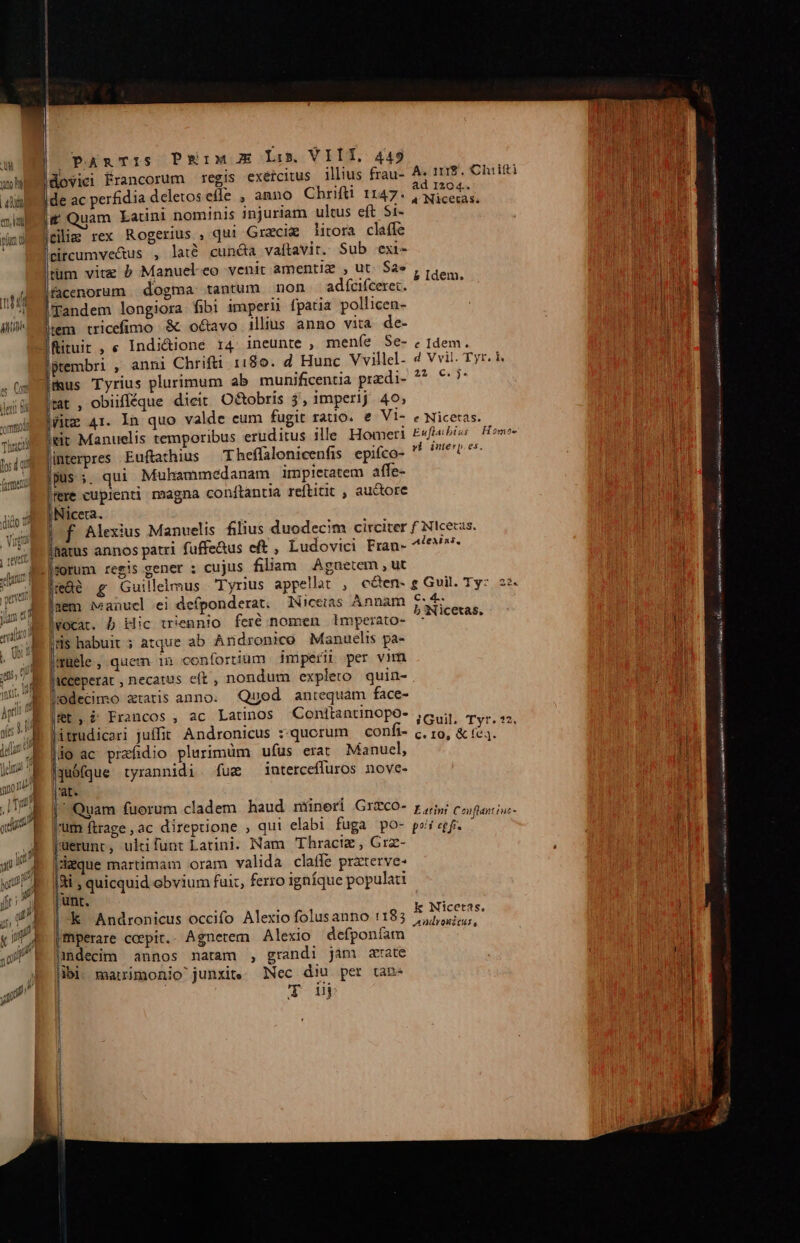 uu 117 || ] | | | Peim mE Lis VIÍT. 449 illius frau- A. 1112. Chaiifti d 1204.. Nicetas. PARTIS uam Latini nominis injuriam ultus eft S1- adfcifceret. Ded lsl anni Chrifti 1180. d Hunc Vvillel- 4 Vvil. Tyr. i. 25. 6$. Theffalonicenfis epifco- ^ tb ^*- | ui Muhammedanam impietatem affe- Wil . » * . L E [ f Alexius Manuelis filius duodecim circiter f Nicecas. Alexias, cujus filiam Agnetem , ut &amp;àé g Guillelmus Tyrius appellat , cóen- e Guil. Ty: 22. aem iveanucl ei deíponderat. Nicetas Annam DAE 2 » muele, quem in conforiium imperii per vim Iceperat , necatus eft, nondum expleto quin- Quod antequam face- E . rac Mat: 1 i A Francos , ac Latinos Conitantinopo iGuil. Tyr. 32. itrudicari juffit. Andronicus :-qucrum confi- c. ro, &amp; e4. do ac prafidio plurimüm ufus erat Manucl, Li L E . juófque tyrannidi fum ^ interceffuros nove- Quam fuorum cladem haud miüneri Grzco- r5 ciini. um ftrage , ac direptione , qui elabi fuga pO- poi cgf. Ts uerunt , ukifunt Latini. Nam 'Thracig , Grz- deque martimam oram valida claffe praterve- 4i , quicquid obvium fui, ferro igníque populati k Nicetas. k Andronicus occifo Alexio folusanno 1:183 2,,,5,;, Thperare coepit.. Agnetem Alexio defponíam idecim annos natam , grandi jam aate Nec diu per tan Tou Lam IS LÀ PROS GEPHA S ——— — D vna AN papi WR woe Ed) ari ARAS Ke QI Ne tA to