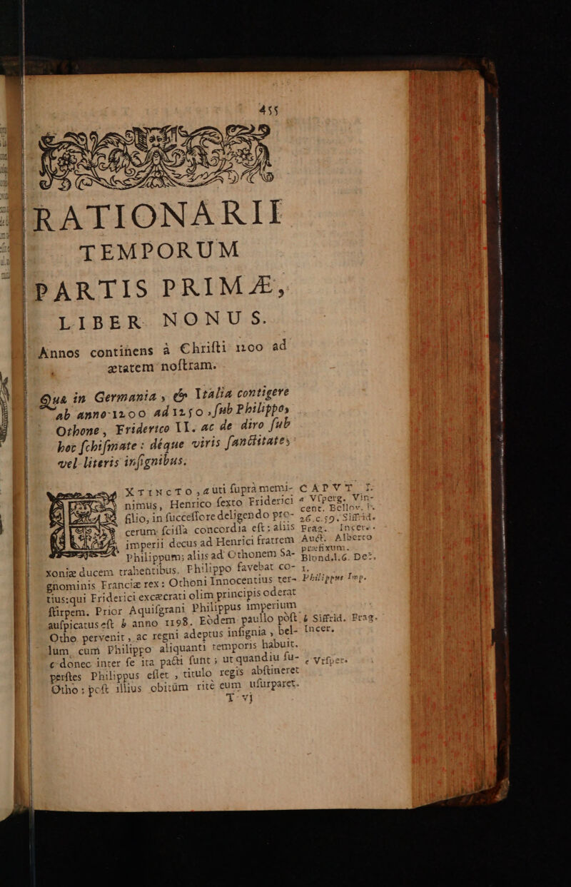 —sssnnn € ——— À icit i i yeu — rt p PE EE TEMPORUM LIBER NONU S. Annos continens à Chrifti: 1:100 ad tatem noftram. uà in Germania , e» Vtalia contigere ab anno-1200 Adizjo [Hb Philippos Otbone, Friderico Yl. ac de diro fub bot fchimate : déque viris fanciitates vel. literis infignibus. imperii decus ad Henrici fratrem prefixum. Xonie ducem trahentibus. Philippo favebat CO- gnominis Franciz rex: Othoni Innocentius ter» P5gppe tius:qui Friderici excicrati olim principis oderat fürpem. Prior Aquifgrant Philippus imperium Otho pervenit ,. ac regni adeptus infignia ; bel- incer. lum, cum Philippo aliquant! temporis habuit. c donec inter fe ita pa&amp;ti funt ; ut quandiu fu- Jvifoer. perftes Philippus eflet , drulo regis abfineret | Otho: pof ilius obitüm rité€ eum ufürparet. xov] MMINUUY c RA ro rA E —