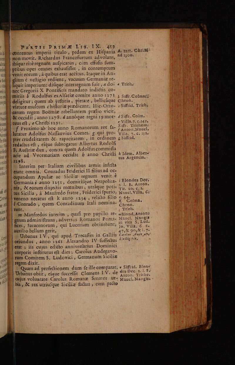 (dor SW Vn i I ! il ety 1 / 1 PamxnTIS PRIMO Lis. DX. 4$» contentus imperii titulo , pedem ex Hifpania non movit. Richardus Francofurtum advolans, ibíque rité regnum aufpicatus , cüm effufis fum- ptibus opes omnes exhaufiffet , in contemptum venit eorum , à quibus erat accitus. Itaque in Án- I——————' cR sgliam é veftigio rediens, vacuum Germaniz re- liquit imperium: diüque interregnum fuit ; do: nec Gregorii X Pontificis mandato indi&amp;is co- mitiis b^ Rodulfus exAlfatie comite anno 1273 carum regem Bo&amp;miz rebellantem przlio vicit, &amp; occidit , anno 1278: d annóque regni 19 mor* Proximo ab; hoc anno Romanorum rex fa- luratur Adolfüs Naffauvius Comes. g qui pro- | pter crudelitatem &amp;- rapacitatem , in ordinem reda&amp;us eft , eíque fubrogatus: Albertus Redolfi E Auftriz dux , concra quem Adolfus commilfa acie ad. Vvormatiam occidit 5 anno Chrifti Interim per- Italiam civilibus armis infefta erant omnia. Conradus Friderici II filius ad oc- '(upandum Apulie ac Siciliz regnum venit é |tus Sicilia, à Manfredo fratre , Friderici fpurio, | veneno necatus eft k anno 1234 , reli&amp;to filio l.Conrade , quem Conradinum Itali nomina- runt. 2 Manfredus interim , quafi pro: pupillo re- ! gnum adminiftrans ; adversus Romanos Ponu- |fices, Saracenorum , qui Luceriam obtinebant, | auxilio bellum gerit, | — Urbanus 1 V., qui apud Trecafies in. Galliis oriundus , anno 1261. Alexandro IV- fuffe&amp;us erat ; iis cujus edi&amp;o anniverfarius: Dominici corporis inftitutus eft dies ; Carolus Andegavo- rum Comitem S. Ludovici , Germanum Sicilie regem dixit. | ^ Quam ad profe&amp;ionem dum fe ille comparat; LM —À ad 13100. 4 Trith; Chron. c Siffrid. Trichi d Siffr. Colm, e Villa.7. C.14.5« Siffr. Trichem: f Anton, Naucl, Villa. 7. €. 332« £ -Siffrid, b'Idem. Albers tus Árgentin, ; Blondus Dec; 2:1, 8. Antón. cit. 204 C. l. C. 4.44 CGolma, Chron. | Trith, mBlond.Anton? Naucl. Nangis in vita S. Lud. Io. Villa. 6. €. S icilsg. vix, «e Siffrid. Blon- Anton. Trithes ———ÁáÁÁ—M————— m—— nn OD [m —ÁÁ