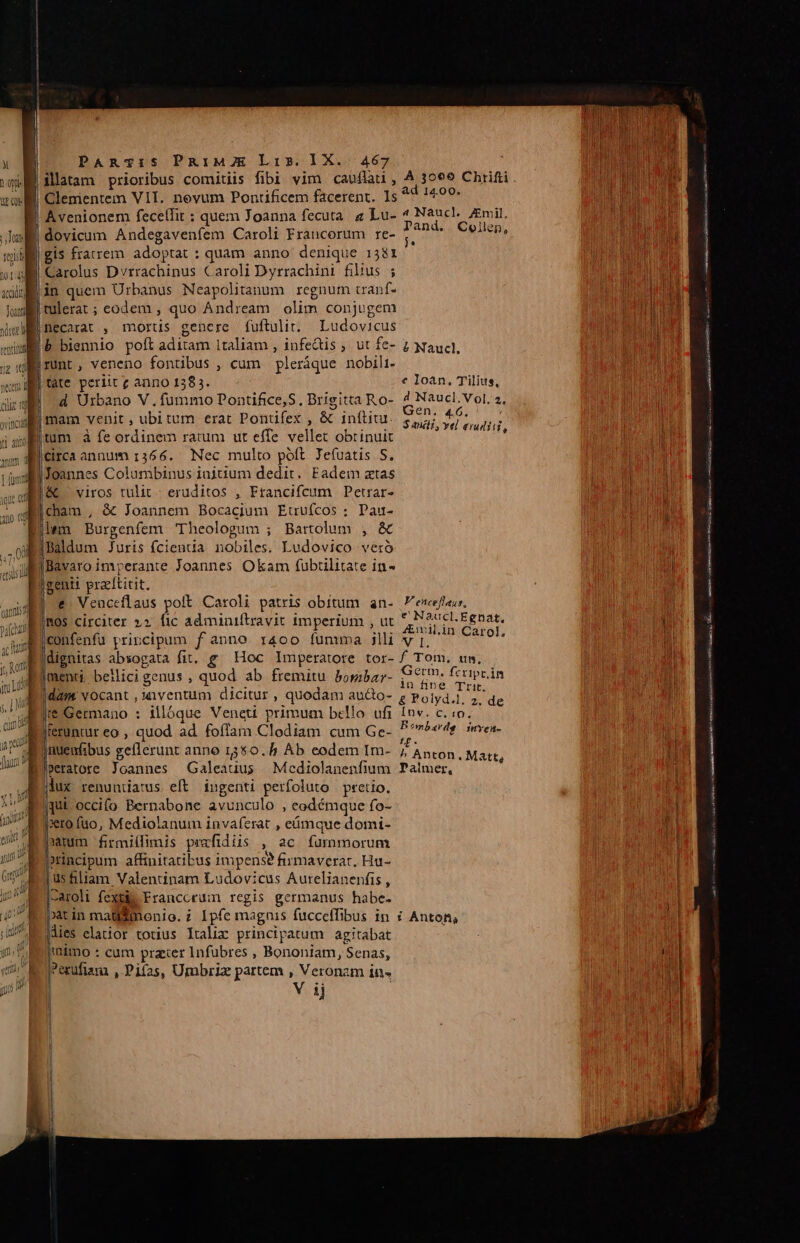 | illatam prioribus comitiis fibi vim caufla , À 3069 Chrifti. ad 14.00. 1 pii xo Clementem VIT. nevum Pontificem facerent. Is B Avenionem fecellit : quem Joanna fecuta. 2 Lu- 4 eye Emil, Ju) dovicum Andegaveníem Caroli Francorum re- Lut Collen, mill gis fracrem adoptat : quam anno denique 1381 $19 Carolus Dvrrachinus Caroli Dyrrachini fibus ; xil in quem Urbanus Neapolitanum regnum cranf- lui tulerat; eodem , quo Andream olim conjugem Xl] necarat , mortis genere fuftulit. Ludovicus iu, P biennio poft aditam Italiam , infeQis ; ut fe- z Naucl, iu runt, veneno fontibus , cum pleráque nobili- wm tate periit c anno 138 5. e loan, Tilius, jj d Urbano V.fummo Pontifice,S, Brigitta Ro- 4 Naucl. Vol. 2, mam venit, ubi tum erat Pontifex , &amp; inftiur. s; b p tum à fe ordinem ratum ut effe vellet obtinuit ] i circa annum 1366. Nec multo póft Jefuatis S. || Joannes Columbinus iajtium dedit. Eadem atas /&amp; viros tulit - eruditos , Francifcum Petrar- icham , &amp; Joannem Bocacjum Etruícos ; Pau- Elem Burgenfem 'Theologum ; Bartolum , &amp; aiiBaldum Juris fcienua nobiles. Ludovico vero Bavaro imperante Joannes Okam fubtilitate in - genti praeftitit. €. Venceflaus polt Caroli patris obitum an. P'enceftaus, |ROS circiter »2 fic adminiftravit imperium , ut ERAS E DAN jconfenfu principum f anno r4oo funuma jill vj, ' dnd dignitas absogata fit. g/ Hoc Imperatore tor- f Tom, unm, imenti, bellici genus , quod ab fremitu boribar- uM fcripcán dam. vocant , uventim dicitur , quodam au&amp;o- ; Wolyda M Ire Germano : illóque Veneti primum bello ufi Inv. c. o. Diteruntur eo , quod ad foffam Clodiam cum Ge-  ombardg: jmyen- [rhous gellerunt anno 1550. Ab eodem Im- // Anton. M geratore Joannes Galeauus Mcediolanenfium Palmer, jlux renuntiatus eft ingenti perfoluto pretio. |qut occifo Bernabone avunculo , ceodémque fo- »to fuo, Mediolanum invaferat , eümque domi- tum firmiílimis prafidiis , ac. fummorum incipum affinitatibus impense firmaverar. Hu- üsfiliam Valentinam Ludovicus Aurelianenfis , j-aroli fextiie Francorum regis germanus habe- patin maüemonio. ? Ipfe magnis fucceffibus in Anton, Mies elatior totius Italix principatum. agitabat jimo : cum prazer Infubres , Bononiam, Senas, jerufiam , Pifas, Umbriz partem , Veronam in» e UNES att, IRSE eei ic ns M— MESE LEN RERPRT Ihi egi a MPEG iui i.