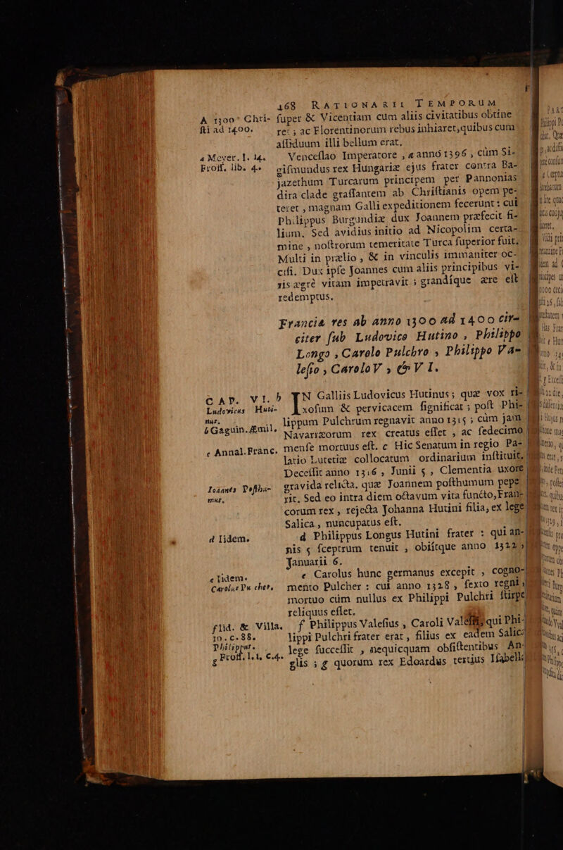 A 1j00* Chri- fti ad 1400. 4 Mcyer. ]. 14. Froif, lib. 4» C AY. Ludovicus nas. 6 Gaguin. Emil, Hsti- c Annal. Franc. Ioaants DPoflba- mkr, d Iidem. $ 468 RATIONARIDL TEMPORUM fuper &amp; Vicentiam cum aliis civitatibus obtine re: ; ac Elorentinorum rebus inhiaret,quibus cum a(fiduum illi bellum erat, i Venceflao Imperatore , « anno 1396 , ctim Si- gon gifimundus rex Hungariz. ejus frater contra Ba- | | azethum Turcarum principem per Pannonias de graffantem ab Chriftianis opem pe- — 8077 fecerunt: cut. I! 0 J dira cla teret , magnam Galli expeditionem Philippus Burgundiz dux Joannem prafecit fiz M02 lium. Sed avidius initio ad Nicopolim certa-. | ut, mine , noftrorum temeritate Turca fuperiorfuit. M ir Muki in prelio , &amp; in vinculis immaniter oc- — iix cifi. Dux ipfe Joannes cum aliis principibus vie gc « ( risagré vitam impeiravit ; grandíque are elt. eue o redemptus. pranci res ab anno 1300 4d 1400 tir- citer fub. Ludovice Hutino , Philippo Longo , Carolo Pulcbro , Philippo Vae lefro , CareloV ; (^V I. | | l , ' xofum &amp; pervicacem fignificat ; poft. Phi- | lippum Pulchrum regnavit anno 13:5 cüm jam | Navarrzorum rex creatus eflet , ac fedecimo | menfe mortuus eft. c Hic Senatum in regio Pa- | latio Lutetig collocatum ordinarium inftiuit. | Deceílit anno 1316 , Junii $ , Clementia uxore | gravida relicta. que Joannem pofthumum pepe rit. Sed eo intra diem octavum vita functo, Fran- corum rex , reje&amp;a Johanna Hutini filia; ex lege] Salica , nuncupatus eft. | d Philippus Longus Hutini frater : qui an- nis 4 fceptrum tenuit , obiítque anno 13322] Tanuatii 6. c Carolus hunc germanus excepit , COgRO- e lidem: t 0. | CeolirYw cher, mento Pulcher : cul anno 1528 , fexto regni ueni lin j mortuo cüm nullus ex Philippi Pulchri ftirpe reliquus effet. ; EN... à flid. &amp; Villa. f Philippus Valefius , Caroli Valéfili? qui Phi- UN EUM lippi Pulchri frater erat , filius ex eadem Salica dei e lege fucceffit , nequicquam obfiftenubus Anjou doardus tertius 1íabelk| gli ;g quorum rex E Y mn-