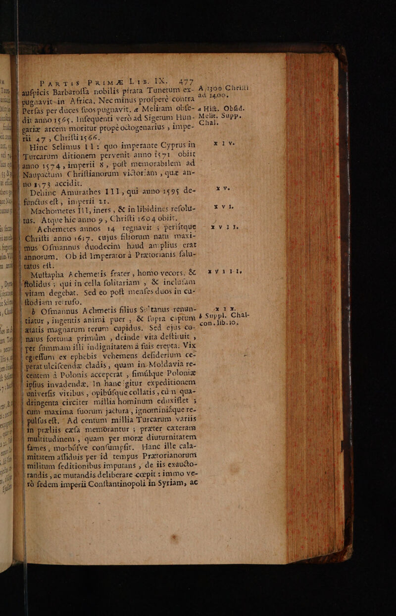 s fec TEN were gii dus Vll PARTi:S PuiMA Lt35. IX, 477 aufpicis Barbaroffa nobilis pirata Tunetum ex- Perfas per duces fuos pugnavit. 4 Meliram obfe- dit anbo 1565. Infequenti veró ad Sigetum Hun- * Ll 47, Chiifli 1566. Hinc Selimus 11: quo imperante Cyprus in Turcarum ditionem pervenit anno I$71. obiit |Naupadtum. Chriftianorum vidorám que an- 1o 1,73 accidic. Debinc Amurathes III, qui anno 1$9j de- fün&amp;us eft, iniperii 21. Machometes Ii1, iners , &amp; in libidines refolu- tds. Atque hic anno 9 , Chrifti 1604 obiit. Achemetes annos 14 regnavit ; periítque Chrilli anno 1617. cujus filiorum natu maxi- mus Ofmannus duodecim haud amplius erat annorum. Ob id Imperator à Practorianis falu- |tatus et. 'Rolidus ; qui in cella folitariam , &amp; inclu(am vitam degebat. Sed eo poft menfes duos in cu- ftod iam re:rufo. | tatur , ingenuis animi puer , &amp; fupra ciptum gtatis magnarum rerum cupidus. Sed ejus co- | natus fortuna. primüm , deinde vita deftiuit , | per fummam illi indigaitatem à fuis erepta. Vix | egieffum ex ephebis. vehemens defiderium ce- perat ulcifcenda cladis, quam in Moldavia re- | centem à Polonis acceperat , fimülque Poloniz ipfius invadendz. In hanc igitur expediuonem | univerfis viribus , opibüfque collatis , cün qua- | dringenta circiter millia hominum eduxiflet ; cum maxima fuorum jactura , ignominiáque re- | pülfuseft. - Ad centum millia Turcarum variis |1n przliis cxfa memorantur ; prater Cateram multitudinem , quam per morz diuturnitatem | fames, morbáfve confumpfit. Hanc ille cala- | mitatem atfiduis per id tempus Pratorianoruri | militum feditionibus imputans , de iis exaucto- | randis , ac mutandis deliberare coepit : immo ve- | 1r fedem imperii Conltantinopoli in Syriam, ac ad 14.00, 4 Hift. Obfid. Melit, Supp. Chal. x 1 Vo xXYV10nlv x 1X. b Suppl. Chal- con. lib.10. nii ERR En ag a d re — c ^ cider s e Ras CRL rm ML i M ras sm nARRIH i temi mà ue 47 asit a 74 Ch a spi ds cm to e RS UN ——