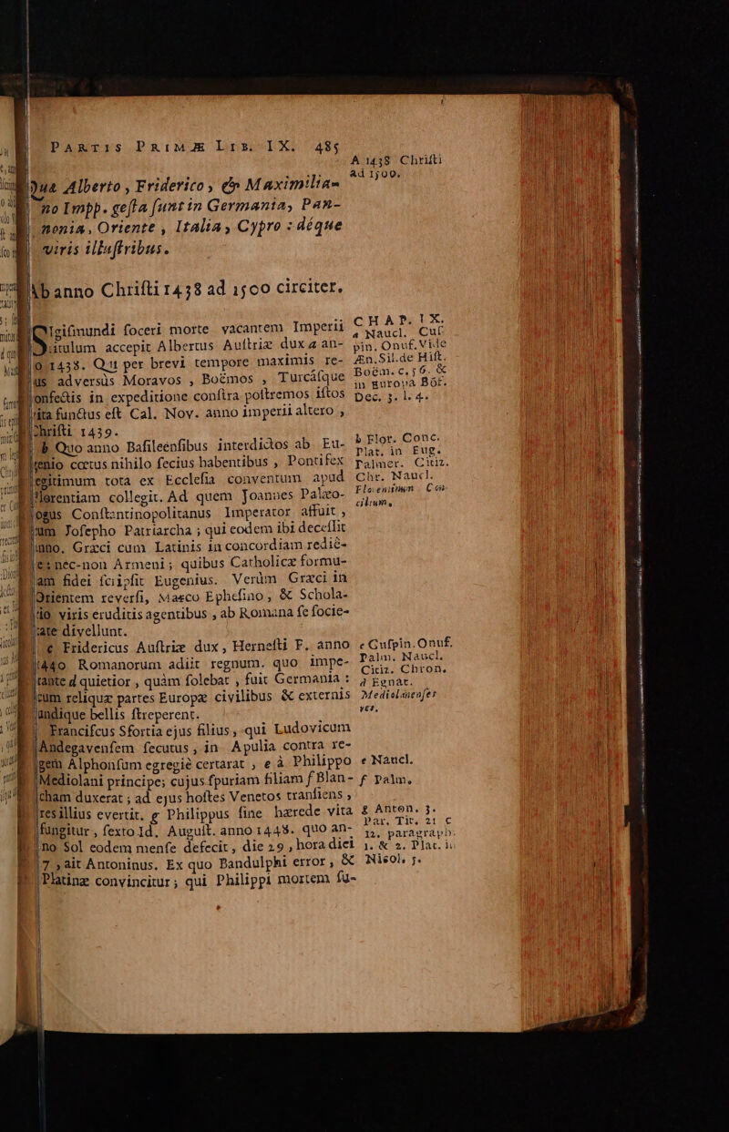 A1438 Chrifti Ad 1j 00. no Impp. gefla [unt in Germania, Pan- viris illaftribus. CHAP.TX. 19.1433. Qt per brevi tempore maximis re- 4n.Sil.de Hift. Bogm.c,;6. X (ita fun&amp;us eft Cal. Nov. anno imperii altero , b Elor. Conc. b Quo anno Bafileenfibus interdidos ab. Eu- : Plat. in. Eug. emitimum totà ex Ecclefia conventum apud Chr. Nauc. Eloenisnun | C en-  : - cilium, 0gUs Conft:znunopolitanus lmperator affuit , mno. Grxci cum Latinis in concordiam redi&amp;- &amp;:nec-non Armeni; quibus Catholic formu- am fidei fcipfit Eugenius. Verüm Graci in Orientem reverfi, Maeco Ephcfino , &amp; Schola- |l. viris eruditis agentibus ; ab Romana fe focie- |ate divellunt. e Fridericus Auftrie dux, Hernefti F. anno eGufpin.Onuf. (à4o Romanorum adiit regnum. quo impe- Palm. NaucL B uicior ; quàm folebat , fuit Germania : ye PEE bum reliquz partes Europ civilibus &amp; externis MedieLaefe jundique bellis ftreperent. fe | Francifcus Sfortia ejus filius, qui Ludovicum Andegavenfem fecutus, in Apulia contra re- gem Alphonfum egregié certarat , e à Philippo e Naucl. |Mediolani principe; cujus fpuriam filiam f Blan- £ palm, cham duxerat ; ad ejus hoftes Venetos tranfiens , Iresillius evertit, g Philippus fine herede vita £ Anth. P- |fungitur, fexto Id. Auguit. anno 1448. quo an- xe RA js no Sol eodem menfe defecit , die 29 , hora diei ;. MAL Y: ;Platinz convincitur; qui Philippi mortem fu- Biker tim ————————À e (— ATRIIS o RES NR nó — —— Qm