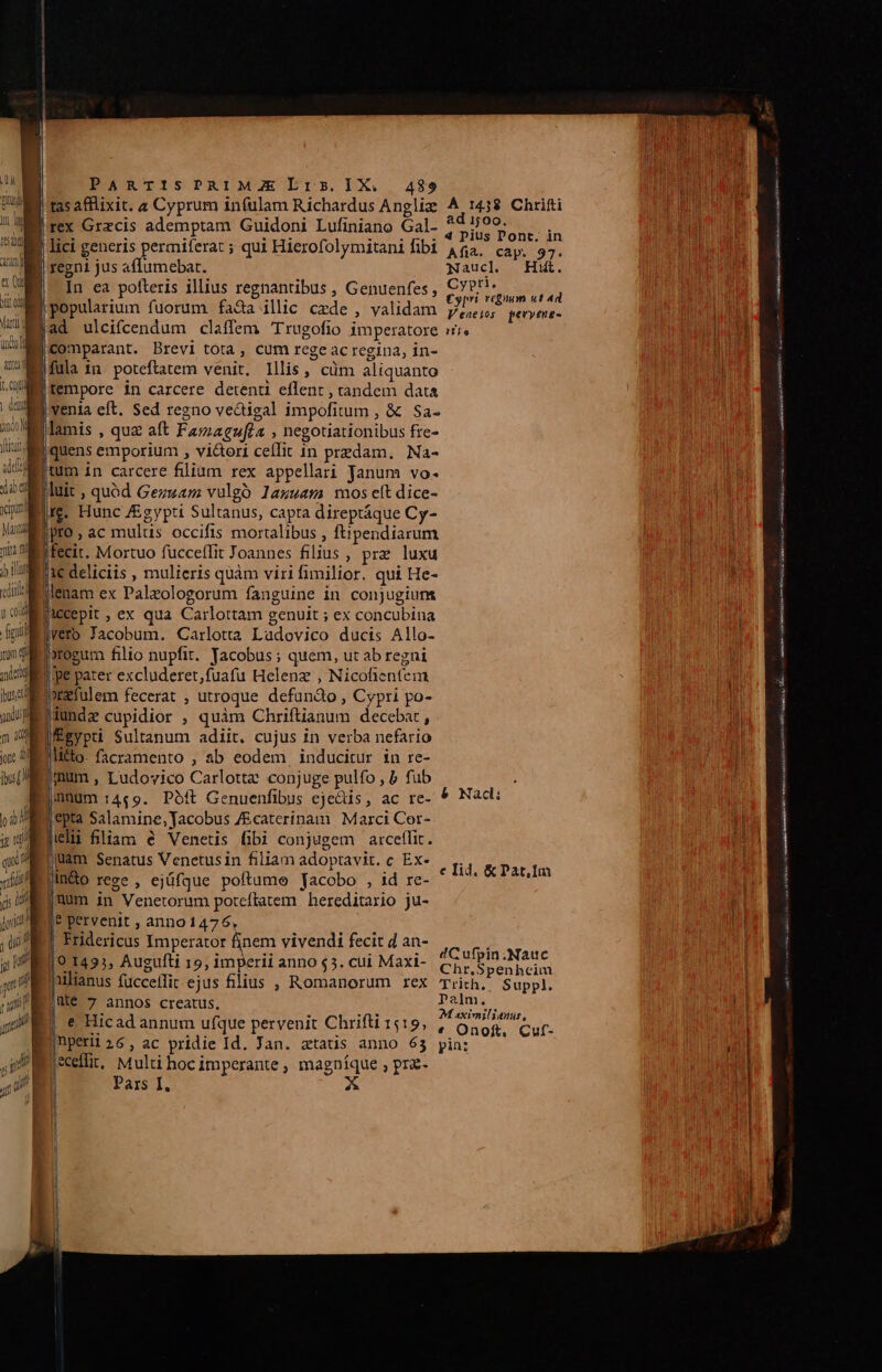 tas afflixit. a Cyprum infulam Richardus Angliz A 1438 Chrifti Brex Grzcis ademptam Guidoni Lufiniano Gal- UNE: nt | lici generis permiferat ; qui Hierofolymitanifibi 4$a. cap. 97. J regni jus affumebat. ; Naucl — Hii. |. In ea pofteris illius regnantibus , Genuenfes, 5 VEA popularium fuorum fada illic cede , validam p,,,5; qervene- jad ulcifcendum claffem rugofio imperatore vi. |comparant. Brevi tota, cum rege ac regina, in- ifula 1n. poteftatem venit, lllis, cüm aliquanto [tempore in carcere detenti eflent , tandem data ] venia eft. Sed regno ve&amp;igal impofitum , &amp; Sa- |lamis , que aft Famagufea , negotiationibus fre- IB quens emporium , vi&amp;ori cellit in predam. Na- tum in carcere filium rex appellari Janum vo- jluit , quód Gezuam vulgó lazuasma mos eítdice- rg. Hunc Egypti Sultanus, capta direptáque Cy- |pro , ac mulus occifis mortalibus , ftipendiarum Iecit. Mortuo fucceffit Joannes filius , prz luxu j1€ deliciis , mulieris quàm viri fimilior. qui He- jlenam ex Palzologorum fanguine in conjugium Jaccepit , ex qua Carlottam genuit ; ex concubina jveto Jacobum. Carlotta Ladovico ducis Allo- j»rogum filio nupfit. Yacobus ; quem, ut ab regni ipe pater excluderet,fuafu Helenz , Nicohentem prafulem fecerat , utroque defundo , Cypri po- Iundz cupidior , quim Chriftianum decebat, |'Égypti Sultanum adiit. cujus in verba nefario |litto- facramento , ab eodem inducitur in re- |imum , Ludovico Carlottz conjuge pulfo , b fub nuüüm 14«9. Poft Genuenfibus eje&amp;is, ac re- &amp; Nac: epta Salamine, Jacobus /Ecaterinam Marci Cor- ili fliam é Venetis fibi conjugem aicetlit. jllàm Senatus Venetusin filiam adoptavit. c Ex- jin&amp;o rege , ejüfque poftume Jacobo , id re- jnum in Venetorum poteflatem hereditario ju- ? pervenit , anno 1476, Fridericus Imperator finem vivendi fecit d an- P 101495, Augufti 19, imperii anno $3. cui Maxi- 2G ufpin.Nauc 19 1435, Auguiti 19, 1mp. $5 Chr,Spenheim Mlianus fücceffit ejus fllius , Romanorum rex Trich., Suppl. |Me 7 annos creatus. Palm. : : ns M aximilianur, E e Hicad annum ufque pervenit Chrifti 1519, , Onof. Cuf- Bnperi26, ac pridie Id. Jan. atats anno 63 pin: jecelfit, Multi hoc imperante , magníque ; pra- | Pars I, X LA c Ilid. &amp; Pat,Im ^5 odit v EUR e mm P i RI ist m LH Lc iron eee MM — M