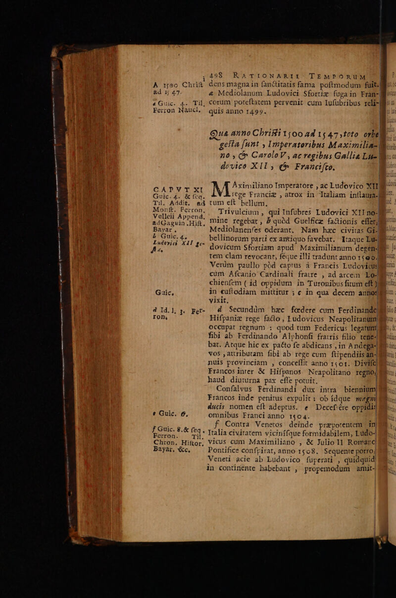 | ;499 RaATrioNARII:. TEMPORUM | Ad 1; 4.7. &amp; Mediolanum Ludovici Sfortiz fuga in Fran-| Til. Addit, Bayar, L Gtc.4, ffe e Guic. £6, Ferron. Qua anno Christ 1500 4d 15 47,tcto orbe. dovico XII ; (t Francifto. | Aximiliano Imperatore , ac Ludovico XI ad tum eft bellum. | Trvulcium , qui Infubres Ludovici XIIno- Mediolanenfes oderant, Nam hzc civitas Gi: bellinorum parti ex antiquo favebat. itaque Lue) dovicum Sfortiam apud Maximilianum degens tem clam revocant, féque illi tradunt anno 1599. Verüm paullo pód captus à Francis Ludovicus vixit. | Hifpaniz rege fado, Ludovicus Neapolitantm| occupat regnum: quod tum Federicus legatum) fibi ab Ferdinande Alphonfi frais filio teme-| bat. Atque hic ex pacto fe abdicans , in Andega- vos ,atributam fibi ab rege cum ftipendiisan- nuis provinciam , conceflit anno 1501. Divift| Francosinter &amp; Hifpanos. Neapolitano regno; haud diuturna pax effe potuit. Confalvus Ferdinandi dux intra biennium, Francos inde penitus expulit: ob ídque weegxi| ducis nomen eft adeptus. e Decef:ére oppidis f Contra Venetos deinde prapotentem | in| j* Italia civitatem vicinífque formidabilem, Ludo- Bayar, &amp;c. Pontifice confpirat, anno 1508. Sequente porro; Veneü àcie ab Ludovico fuperatü , quidquid) in contirtiente habebant , propemodum amit. he