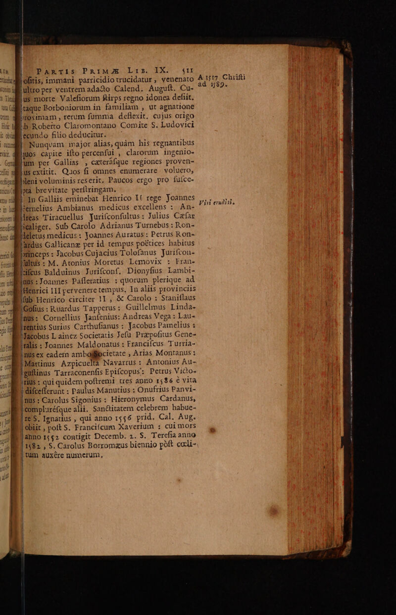 l LUN PARTiS PAIMAZE Lis. IX. $n Ung Ag uluoper ventrem ada2o Calend. Auguft. Cu- ius morte Valefiorum firps regno idonea dehiit. 2 Gill taque Borboniorum in familiam , ut agnatione vn droximam, rerum fumma deflexit. cujus origo Bic Mb Roberto Claromontano Comite S. Ludovici it obi DIO filio deducitur. xud Nunqvam major alias, quàm his regnantibus kr dülpuos capite ifto percenfui , clarorum ingenio- -Gmillum per Gallias , ceteráfque regiones proven- dii wilius extitit. Quos fi omnes enumerare voluero, rofitot bleni voluminisreserit. Paucos exgo pro Ííuíce- woilotà brevitate perftringam. m dll 1n Galliis eminebat Henrico I( tege Yoannes n»ldernelius Ambianus medicus excellens : An- lreas Tiracuellus yurifconfultus: Julius Caefar icaliger. Sub Carolo Adrianus Turnebus : Kon- Bieletus medicus: Joannes Auratus : Petrus Ron- Brdus Gallicanz per id tempus po&amp;ices habitus aii lrinceps : Jacobus Cujacius Tolofanus Jurifcon- diiults: M. Atonius Moretus Lemovix : Fran- f zloifcus Balduinus Jurifconf,. Dionyfius Lambi- s ilfinus : Joannes Pafleratius : quorum plerique ad Iiic III pervenere tempus, In aliis provinciis füb Heririco circiter 1I , &amp; Carolo : Staniflaus T |Gofius : Ruardus Tapperus : Guillelmus Linda- DI BUS: Cornellius yanfenius: Andreas Vega : Lau- vip jrentius Surius Carthufianus : Jacobus Pamelius : * Nüyacobus L ainez Societatis Jefü Przpofitus Gene- wie ralis : Joannes Maldonatus : Francifcus. Turria- nus ex cadetn ambofiocietate , Arias Montanus Martinus Azpicuelta Navarrus : Antonius Au- güllinus Tarraconenfis Epifcopus: Petrus Victo- |riUs : qui quidem poftremi tres apzo 15$6 é vita | difceflerunt : Paulus Manutius : Onufrius Panvi- nus: Carolus Sigonius : Hieronymus Cardanus, complréfque alii. San&amp;itatem celebrem habue- | $. Ignatius , qui anno 1556 prid. Cal. Aug. obiit , polt S. Franciícum Xaverium : cuimors Panno 1552 contigit Decemb. 2. S. Terefia anno | 1582. , S. Carolus Borromaus biennio poft cocli- tüm auxére numerum, ajo mol voultr Io Mmi e stas IY m HS GU E SÍ asso m Rei cs ————— —Ó MR à