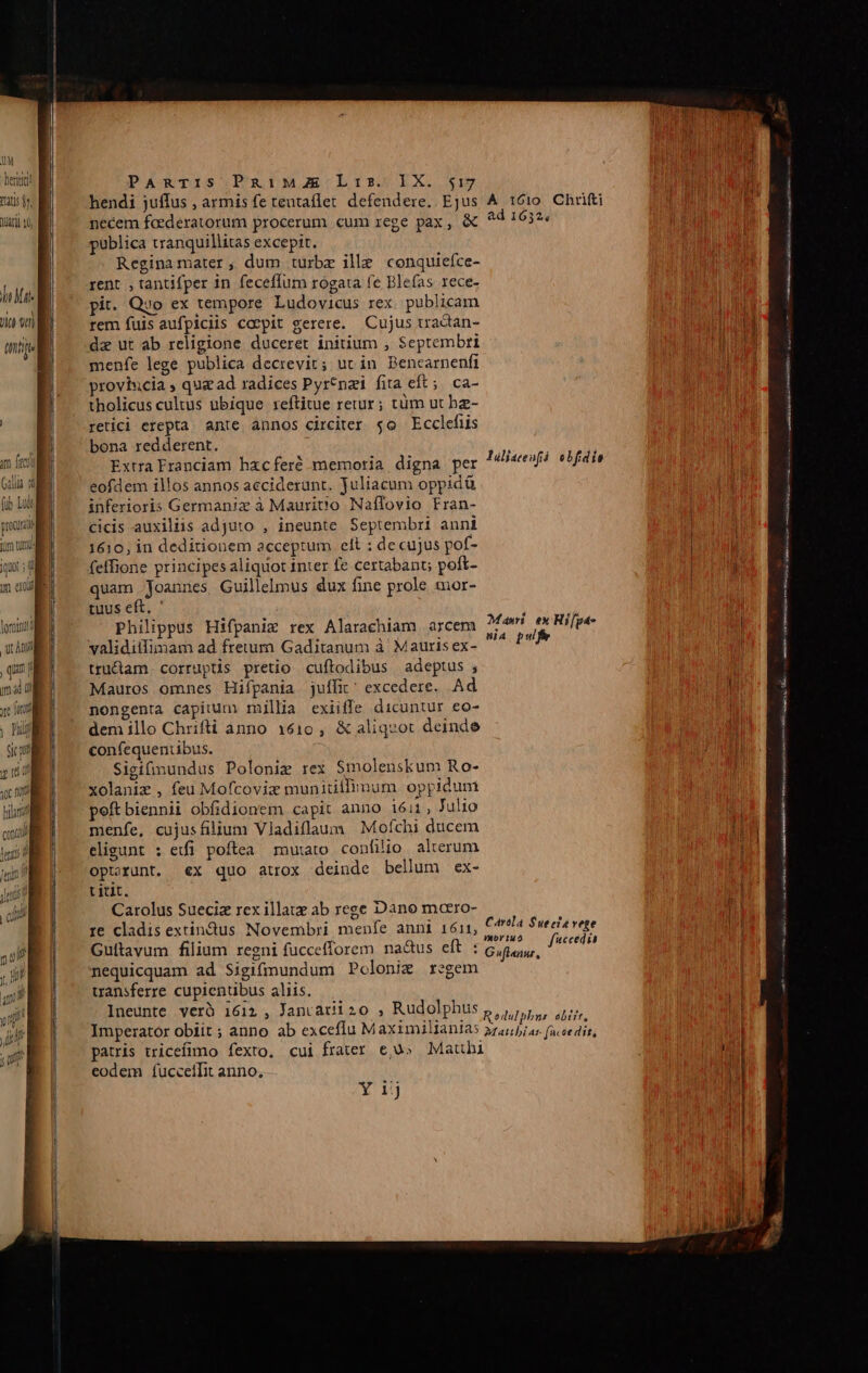 UM heri PARTIS PaiME Lis. IX. 517 ub - hendi juffus , armisfetentaflet defendere. Ejus A 1610 Chrifti uin necem fcederatorum procerum cum rege pax, &amp; ^4 1632 publica tranquillitas excepit. Regina mater, dum turbx ille conquiefce- bil rent, tantifper in feceffum rogata fe Blefas rece-  h | pit. Qyo ex tempore Ludovicus rex. publicam Ja WIE — rem fuis aufpiciis coepit gerere. Cujus tradian- nt dz ut ab religione duceret initium , Septembri menfe lege publica decrevit; uc in Bencarnenfi proviucia qug ad radices Pyrtnai fita eft; ca- tholicus cultus ubique reftitue retur; tüm ut he- retici erepta. ante annos circiter $0 Ecclefüis bona redderent. Extra Franciam hxcferé memoria digna per eofdem illos annos acciderunt. juliacum oppidü inferioris Germania à Maurit'o Naffovio Fran- cicis auxiliis adjuto , ineunte Septembri anni 1610, in deditionem acceptum elt ; decujus pof- qu; feffione principes aliquot inter fe certabant; poft- mw quam Joannes Guillelmus dux fine prole mor- | tuus eft. ' lüljatenfá obfidis Mari ex Hi[ga- Imumuiic mmc n Mauros omnes Hifpania juífit' excedere. Ad nongenta capitum millia exiiffe dicuntur eo- dem illo Chrifti anno 1610, &amp; aliquot deinde confequentibus. Sigifinundus Poloniz rex S$molenskum Ro- xolaniz , feu Mofcoviz munitillinum. oppidum peft biennii obfidionem capit anno i611, Julio menfe, cujusfilium Vladiflaum | Mofchi ducem eligunt : etfi poftea mutato confilio. alterum optrunt. €x quo atrox deinde bellum ex- titit. Carolus Sueciz rex illate ab rege Dano moero- re cladis extindus Novembri menfe anni 1611, Carola $ue eta vete Guítavum filium regni fuccefforem na&amp;us eft Cabs. yere nequicquam ad Sigifmundum Pclonim regem transferre cupientibus aliis. Ineunte verà 1612 , Janvariizo , Rudolphus Rodulphur eliit Imperator obiit ; anno ab exceflu M aximilianias »z4//);u; faceedit, patris tricefimo fexto. cui frater eju» Mauhi eodem fuccelifit anno, ———————Á— ————Á — E 3]