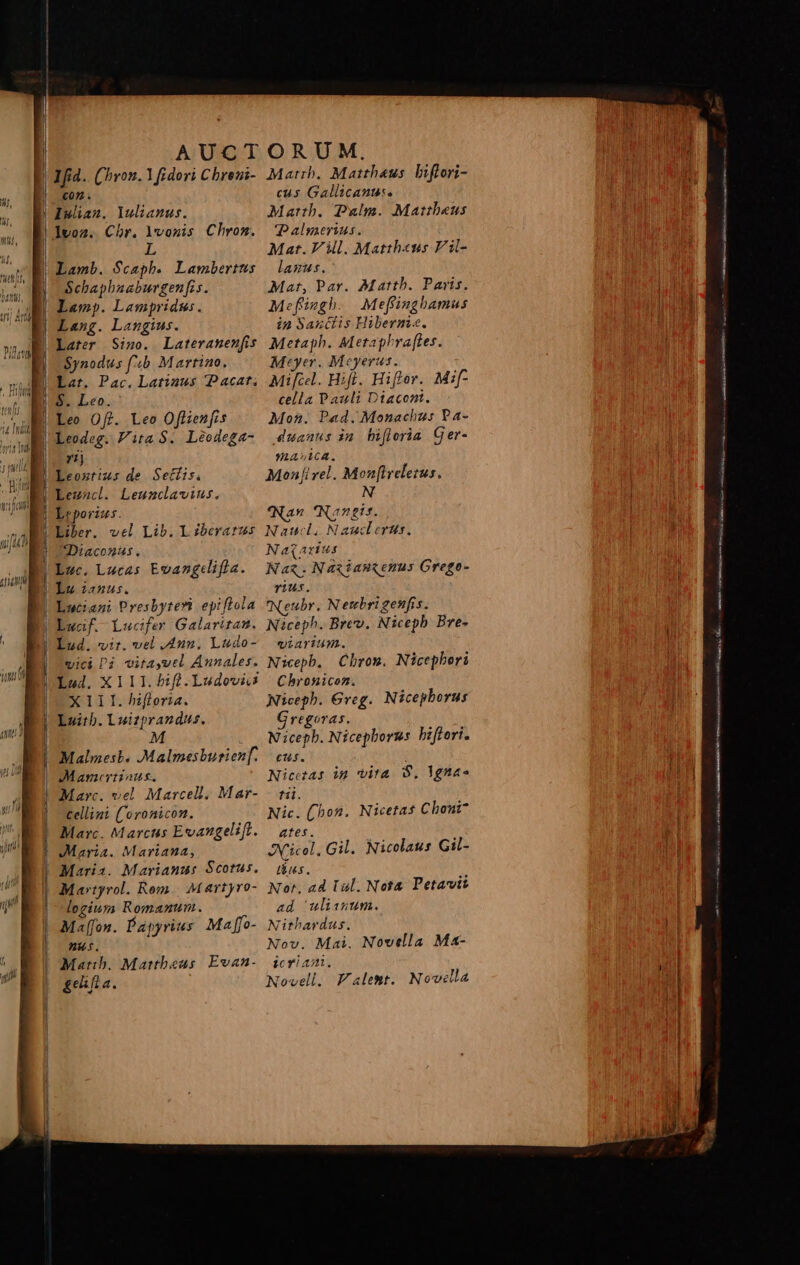 | AUCTORUM, D Ifid. (ron. Y fidori Cbreni- Matrb. Mattheus biflori- E con. cus Gallicanus. D Iwan. lulianus. Matth. Palm. Mattheus | Ivoz. Chr. lvouis Chrom. Palmerius. | L Mat. Vill. Mattheus Vil- | Lamb. Scaph. Lambertus — lanus. E Schaphaaburgenfis. Mat, Par. Matth. Paris. | Lamp. Lampridus. Mefüzgh. Meffinghamus T€ Lasg. Langius. in Sanctis Hiberm«. l Later Sigo. Lateranenfis Metaph. Metaphra[ftes. Synodus f'&amp;b Martino. Meyer. Meyerus. Lar. Pac. Latinus Pacat, Mifiel. Hifl. Hiftor. Mi[- |! Le» Off. Leo Offienfis Mon. Pad. Monachus Pa- lr rz BRAUVLACA. | Leoxztius de Settis. Monfi vel. Mon[iveletus. | Leuncl. Leunclavius. N E Lreporizs. *'Nan Nangis. l'Exer. vel Lib. Liberatrus Nawd. Naucderus. | Diaconus. Naqarius Lac. Lucas Evangdifla. Naz.Na«iaszemus Grege- | Lucanus. vius. | Luciazi Presbyteri epiflola *Neubr. Netcbrigenfis. | Ewaf. Lucifer Galaritat. Niceph. Brev. Nicepb Bre- | Lud. vir. vel .4nz. Ludo- viarium. vici Pi vitayvel Annales. Nicepb. Chrom, Nicephori Lod. XIII. fd.Ludevis | Chronicom. XIII. hifloria. Niceph. Greg. Nicepborus Luitb. Luitprandus. Cregoras. N icepb. Nicepbornms. bifferi. Malmesb. .Malmesburien[. | eus. Mameriiaus. Nicetas im vita S, Ygna- Marc. vel. Marcell. Mar- - tii. cellini ('oronicon. Nic. (hon. Nicetas Choni7 Marc. Marctss Evangeliff. ates. Maria. Mariana, JXricel, Gil. Nicolaus Gil- Maris. Marianus Scotus. — dius. ; Martyrol. Rom. Martyro- Nor. ad lal. Not Petavit logiuz; Romanum. ad ulisntm. Mal[fon. Papyrius Maffo- Nithardus. ng. Nov. Mai. Novella Ma- Matib. Martbeus Evan-. icriam. &amp;eifia. Novell. Falemt. Novilla BÓ: IMP SH RÜECHUrnm ÜI LS ieri eid SERRA