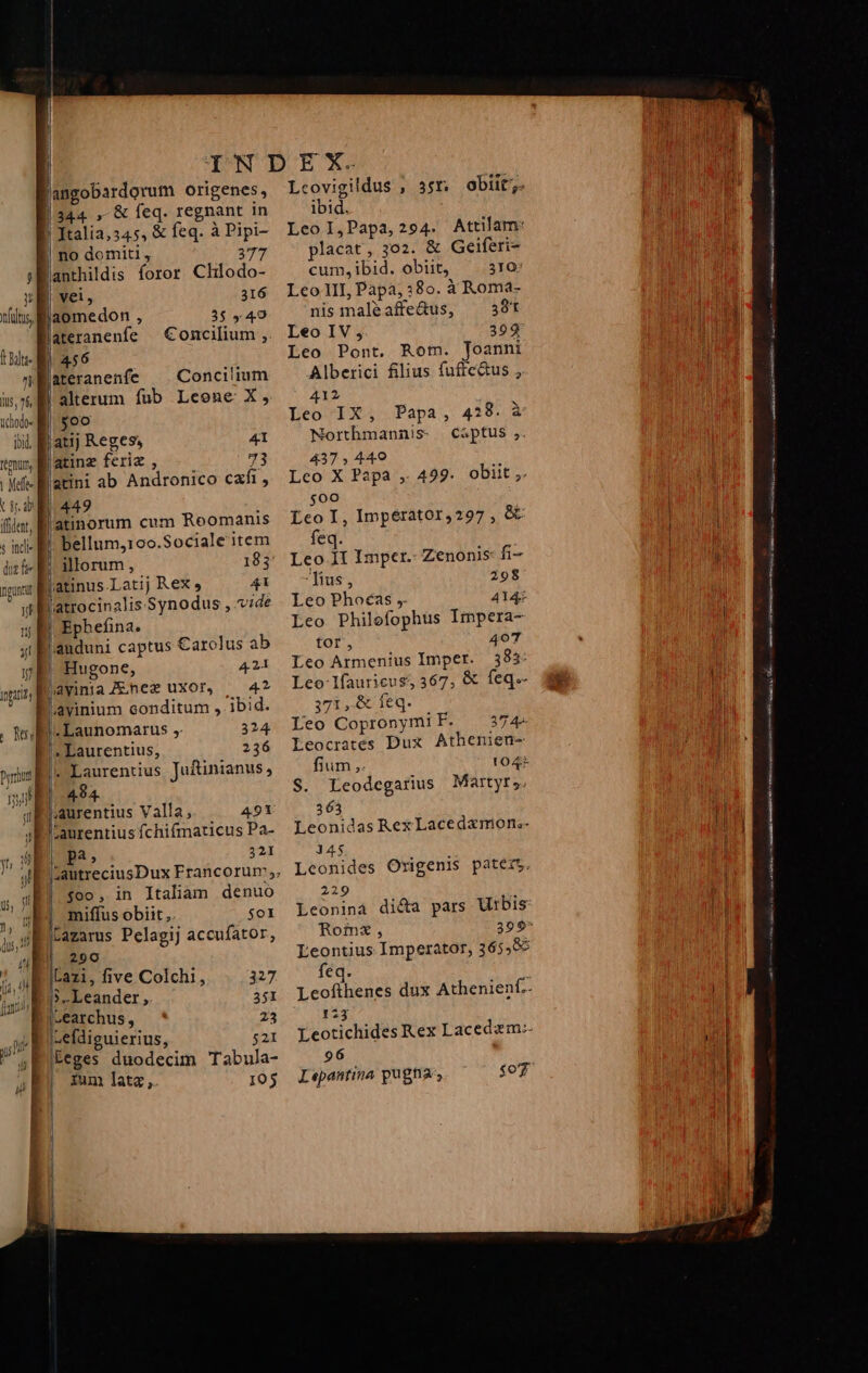 langobardorum origenes, | Italia,345, &amp; feq. à Pipi- | no domiti , 377 j»anthildis foror Chlodo- E vei, 316 ilis M aomedon , 3$ 440 lateranenfe Concilium ;. Wu NET n ateranenfe Concilium is alterum fub Leone X, iht- B. $oo iil. Ratij Reges, 41 tm, B atinz feriz , 73 Mef- latini ab Andronico cxfi , ub 449 iiit, B atinorum cum Roomanis «i B. bellum,10o.Sociale item ditt Ei ilorum, 183 ngon hatinus.Latij Rex» 41 it atrocinalis Synodus , vide ju E Ephefina. 4i Bauduni captus Carolus ab y | Hugone, 4.24 inpia, d jiayinia Z nez uxor, 42 |, Laurentius, 236 Laurentius Juftinianus, 494. | pa, 321 $00, in Italiam denuo miffus obiit ,. $01 Lazarus Pelagij accufator, 290 iLazi, five Colchi1, 327 jJ» Leander ; 351 |«earchus , 23 I,efdiguierius, 521 teges duodecim Tabula- | ium lata, 105 | | [d | ! j | Lcovigildus , 3sr obiit; ibid. Leol,Papa,294. Attilam: placat, 302. &amp; Geiferi- cum, ibid. obiit, 310; LeoII, Papa, :8o. à Roma- nis maléaffe&amp;us, ^ 381 Leo IV 399 Leo Pont. Rom. Toanni Alberici filius fuftc&amp;us , 412 Leo IX, Papa, 4:8. à Northmannis- captus ,. 437 , 449 Leo X Papa ,. 429. obiit ,. $00 Leo I, Imperator,297, e feq. Leo 1I Imper.- Zenonis fi- fius, 298 Leo Phoéas , 4144 Leo Philofophus Impera- tor, 407 Leo Armenius Imper. 383: Leo lfauricus 367, &amp; feq.- 371 ,.&amp; feq. Leo Copronymi F. 37 4». Eeocrates Dux Athenien- fium, 104 S. Leodcegarius Martyrs. 363 Leonidas Rex Lacedamon;- 145 Leonides Origenis paters. 229 Leoninà di&amp;a pars Urbis Leontius Imperator, 365,5 feq. 123 Leotichides Rex Lacedzm-. 96 Lepantina pugna, $o7 Gospel CQRNGe arri sis cam ——ÀÁÁ— (€ Lo at mk ibqi n aiii Fea in oe ak i oe ita e NS nv ui