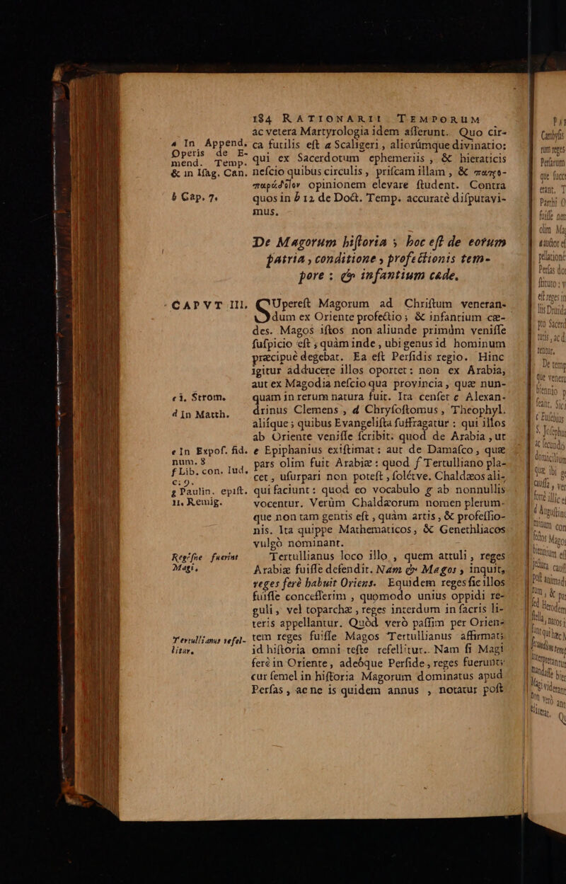 Operis de E- mend. Temp. &amp; in Ifag. Can. b Gap. 7 CAPVT III, c1. Strom. d In Matth. eIn Expof. fid. num. 8 f Lib. con. Iud. €: 9. g Paulin. epift. n, Remig. Regrfne | fuerint Magi, Tertullianus vefel- litar, 1984 RATIONARII TEMPORUM ac vetera Martyrologia idem aíferunt. Quo cir- qui ex Sacerdotum cphemeriis , &amp; hieraticis nefcio quibus circulis, prifcam illam , &amp; «zo- z«pádilev opinionem elevare ftudent. Contra quos in 2 12 de Do&amp;. Temp. accuraté difputayi- mus. De Magorum biflorta y. boc eft de eorum Atria , conditione y profectionis tem- pore : c» infantium cade, Sus Magorum ad Chriftum veneran- dum ex Oriente profedio; &amp; infantium ce- des. Magos iftos non aliunde primüm veniffe fufpicio eft ; quàm inde , ubigenus id hominum pracipué degebat. Ea efl Perfidis regio. Hinc igitur adducere illes oportet: non. ex Arabia, aut ex Magodia nefcio qua provincia, quz nun- quam in rerum natura fuit. Ira cenfet c. Alexan- drinus Clemens , d Chryfoftomus , 'Theophyl. aliíque ; quibus Evangelifta futfragatur ; qui illos ab Oriente veniíle fcribit: quod de Arabia , ut e Epiphanius exiftimat : aut de Damafco , qus pars olim fuit Arabie : quod f Tertulliano pla- cet , ufurpari non poteft , folétve. Chaldzos ali- qui faciunt: quod co vocabulo g ab nonnullis vocentur. Verüm Chaldzorum nomen plerum- que non tam genus eft , quàm artis , &amp; profeffio- nis. Ita quippe Mathematcos, &amp; Genethliacos vulgó nominant. Tertullianus loco illo , quem attuli, reges Arabiz fuiffe defendit. Nam d» Magos , inquit, veges feré babuit Oriens. Equidem regesficillos fuifle concefferim , quomodo unius oppidi re- guli, vel toparchz , reges inzerdum in facris li- teris appellantur. Quód. veró paífim per Orien tem reges fuiffe Magos Tertullianus affirmat; id hiftoria. omni tefte. refellitur.. Nam fi Magi feréin Oriente, adeóque Perfide , reges fuerunt; cur femel in hiftoria Magorum dominatus apud Perfas, ac ne is quidem annus , notatur poft Pj Qui 1bi 9t ] | auf ver Wr, caua WPOÍ inima [n , ipe | d Herodem Ila ner [nte | [rini fy | eren, || tnc bis Iq Man Mr e