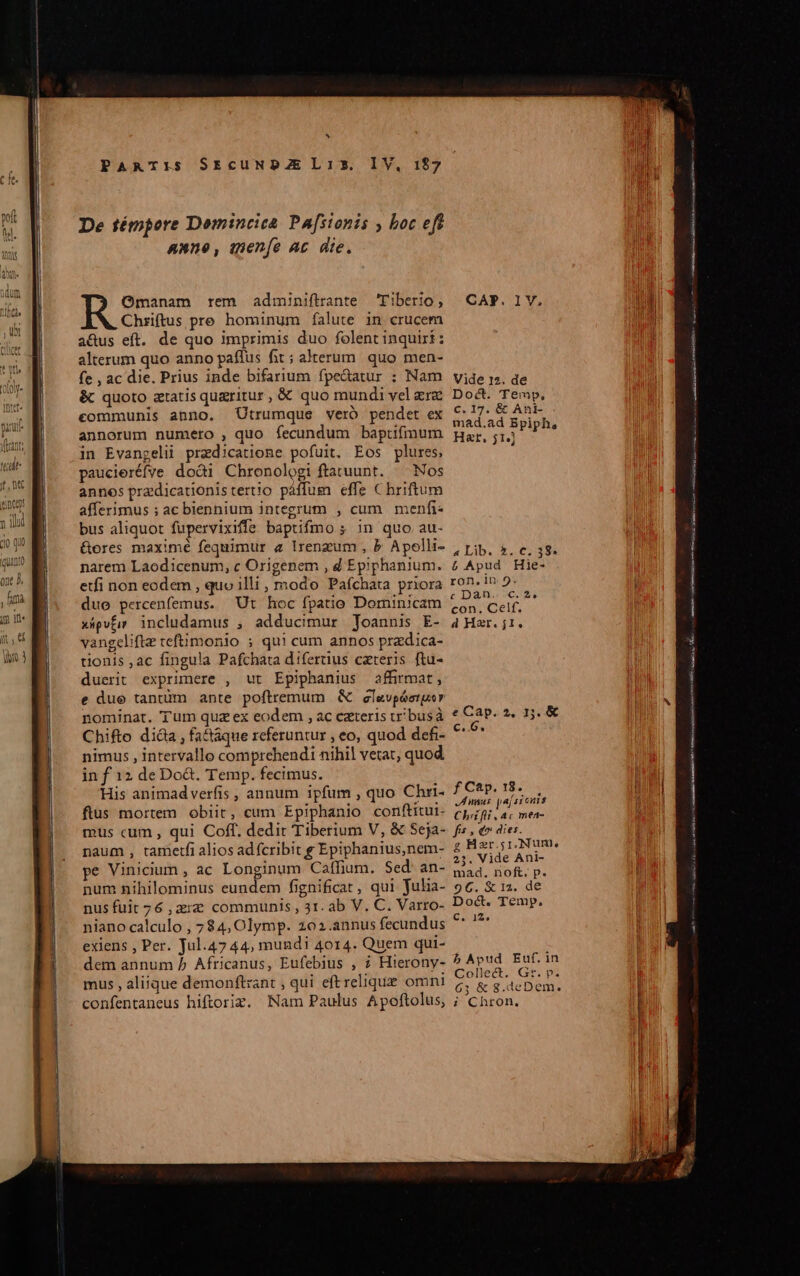 * PARTIS SEcUNDZEL13. IV, 197 Omanam rem adminiftrante Tiberio, Chriftus pre hominum falute in crucem a&amp;us eft. de quo imprimis duo folent inquiri: alterum quo anno paffus fit; alterum. quo men- fe , ac die. Prius inde bifarium fpedatur ; Nam &amp; quoto ztatis qugritur, € quo mundi vel ere eommunis anno. Utrumque veró pendet ex annorum numero , quo fecundum baptifnmum in Evangelii praedicatione pofuit. Eos plures, paucieréfve doài Chronologi ftatuunt. ^ Nos annos predicationistertio páffum effe C hriftum afferimus ; ac biennium integrum , cum menfi« bus aliquot fupervixiffe baptifmo ; in quo au- &amp;ores maximé fequimur a lrengum , b Apolli- narem Laodicenum, c Origenem , d Epiphanium. etfi non eodem , quo illi, modo Paíchata priora duo percenfemus. Ut hoc fpatio Dominicam xápvfi» includamus , adducimur Joannis E- vangeliftz teftimonio ; qui cum annos pradica- tionis ,ac fingula Pafchata difertus czteris ftu- duerit exprimere , ut Epiphanius affirmat, e due tantim ante poftremum &amp; elevpóerger nominat. 'T'um quz ex eodem , ac czteris t busà Chifto di&amp;a, factaque referuntur , eo, quod defi- nimus , intervallo comprehendi nihil vetat, quod in f 12 de Do&amp;. Temp. fecimus. His animadverfis , annum ipfum , quo Chri- flus mortem obiit, eum Epiphanio conftitui- mus cum , qui Coff. dedit Tiberium V, &amp; Seja- naum , tametfi alios ad fcribit g Epiphanius,nem- pe Vinicium , ac Longinum Caffium. Sed. an- num nihilominus eundem fignificat, qui Juha- nus fuit 76 ,2rz communis, 31. ab V. C. Varro- niano calculo , 7 $4, Olymp. 202.annus fecundus exiens , Per. Jul.47 44, mundi 4014. Quem qui- dem annum 5 Africanus, Eufebius , ? Hierony- mus , aliique demonftzant , qui eft relique omni confentaneus hiftoriz. Nam Paulus Apoftolus, CAP. l1V. Vide 12. de Doct. Temp, C. 17. &amp; Ani- mad.ad Bpiph, Hat, 514] « Lib. | ADI E 38. £ Apud Hie- ron, in 9. c Dan. c.2, con. Celf. à Har. j1. eCap. 2, 15. &amp;€ €..G. f Cap. 18. nnus paí siens Chrifli, ac mea- pis d^ dies. g Hgr.;1,. Num, 23. Vide Ani- mad. noft. p. 96. &amp; 12. de Doc. Temp. C. 12, b Apud Euf.in Collect. Gr. p. 63 &amp; 8.deDem. ; Chron, RITE asd v i FRIES riam codici —— Do Ax Eo Fes caa eie