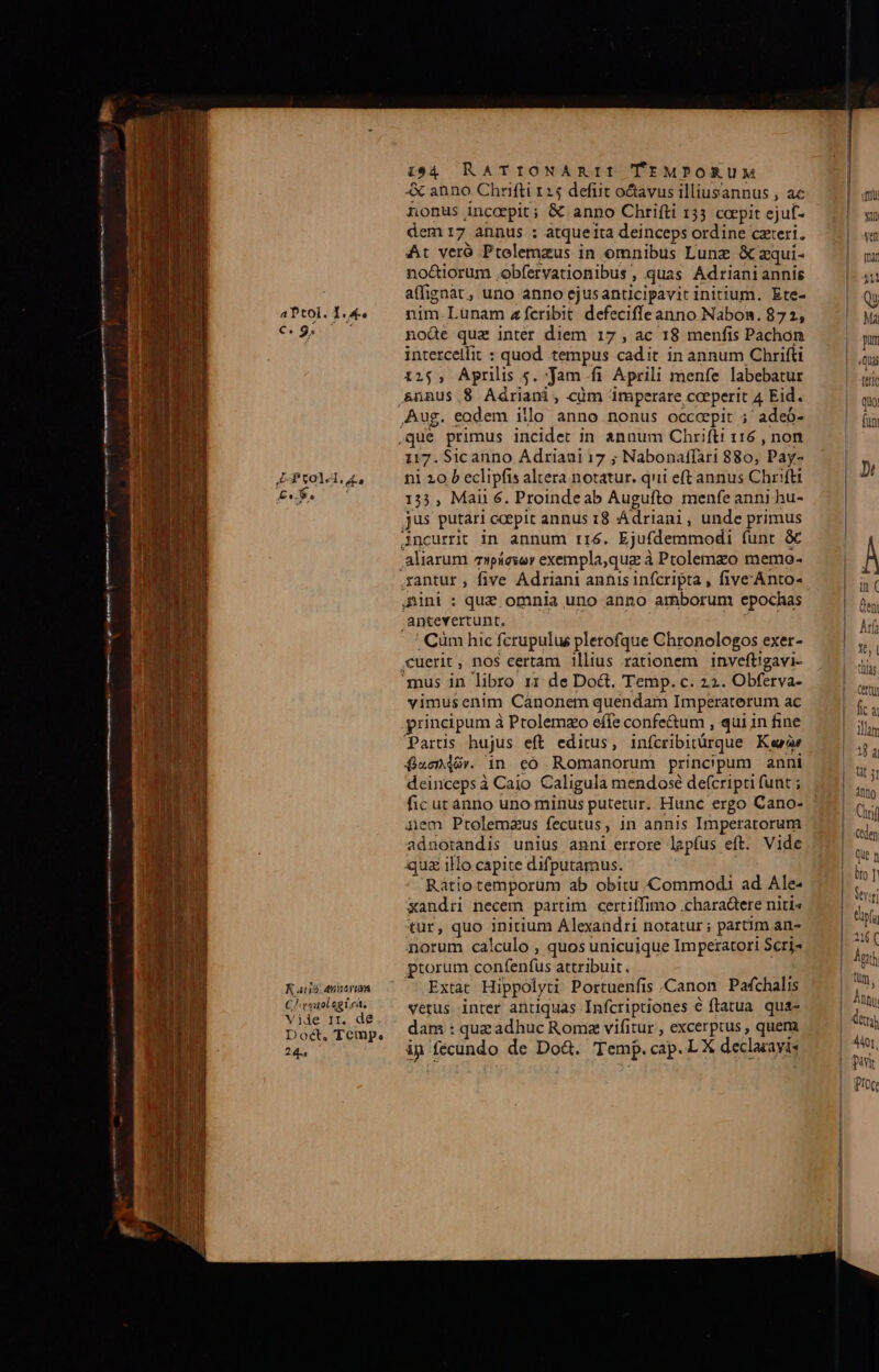 €. 9. €————À  pae DRE VUE LT aa WR o gc ie Prolel 4, n—M— am em REN m tt—— o— E tl 1 R aug annavum C! vouolegt.cá, Vide 11r. de Doct. Temp. 24. 1:94 RATIONARII TEMPORUM &amp; anno Chrifti 125 defit octavus illiusannus , ac nonus Anccrpit ; &amp; anno Chrifti 133 coepit ejuf- dem 17 annus : atqueita deinceps ordine cteri. At veró Ptolemzus in omnibus Lunz &amp; aqui- no&amp;iorum ,obfervationibus , quas Adrianiannis affignat, uno anno ejusanticipavit initium. Ete- iode quz inter diem 17, ac 18 menfis Pachon intetcelfit : quod tempus cadit in annum Chrifti 125, Aprilis 5. Jam fi Aprili menfe labebatur &amp;ünus.$ Adriani, cüm imperare ,ceeperit 4, Eid. 117. Sicanno Adriaui 17 ; Nabonaffari 880, Pay- ni 20 b eclipfis altera notatur. qui eft annus Chrift 133, Mai 6. Proinde ab Augufto menfe anni hu- antevertunt. , Cüm hic fcrupulus plerofque Chronologos exer- cuerit, nos certam 1llius rationem inveftigavi- vimusenim Cánonem quendam Imperatorum ac principum à Ptolemzo effe confe&amp;um , qui in fine Partis hujus eft editus, infcribitárque Kar QuoGér. 1n eó Romanorum principum anni deincepsà Caio Caligula mendosé de(cripti funt ; fic ucanno uno minus putetur. Hunc ergo Cano- 4em Ptolemzus fecutus, in annis Imperatorum adnotandis unius anni errore lapfus eft. Vide qua ilo capite difputamus. Ratiotemporum ab obitu Commodi ad Ale: xandri necem partim certiffimo .chara&amp;ere niti« tur, quo initium Alexandri notatur ; partim an norum calculo , quos unicuique Imperatori Scri- ptorum confenfus attribuit. Extat Hippolyti Portuenfis .Canon Pafchalis vetus inter antiquas Infcriptiones € ftatua. qua- dam : quz adhuc Romz vifitur , excerptus , quem ip fecundo de Do&amp;. Tem. cap. L X declacayis tertO quo; funi Jt