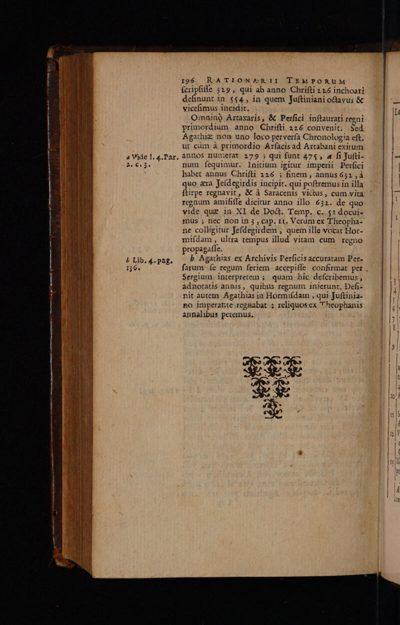 2. €. 54 5 Lib. 4. pag, 130. 196 RATION^RII TEMPORUM fcripfife 5319, qui ab anno Chrifti 2 16 inchoati definunt in. $54 , in quem Juftiniani o&amp;avus &amp; vicefimus incidit. Omnino Artaxaris, &amp; Perfici. inftaurati regni primordium anno Chrifti 226 convenit. Sed Agarhiz non uno loco perverfa Chronologia eft, ut cüm à primordio Arfacisad Artabani exitum num fequimur. Iniuum igitur imperii Perfici babet annus Chrifli 226 ; finem , annus 652 , à quo &amp;ra Jeídegirdis incipit. qui poftremus in illa ftirpe regnavit, &amp; à Saracenis vicus, cum vita regnum amififle dicitur anno illo 632. de quo vide que in XI de Dod. Temp. c.. $1 docui- mus ; nec non in 3 , cap. r1. Verüm ex Theopha- ne colligitur fefdegirdem , quem ille vocat Hor- mifdam , ultra tempus illud vitam cum regno propagafle. b Agathias ex Archivis Perficis accuratam Per- farum fe regum feriem accepiffe confirmat per Sergium interpretem ;. quam hic. defcribemus , adnoratis annis, quibus regnum inierunt, Defi- nit autem Agathias ia Hormifdam , qui Juftinia- no imperante regnabat .; reliquosex  heophanis annalibus petemus, es Li ——————— ——— a ——————À T -—