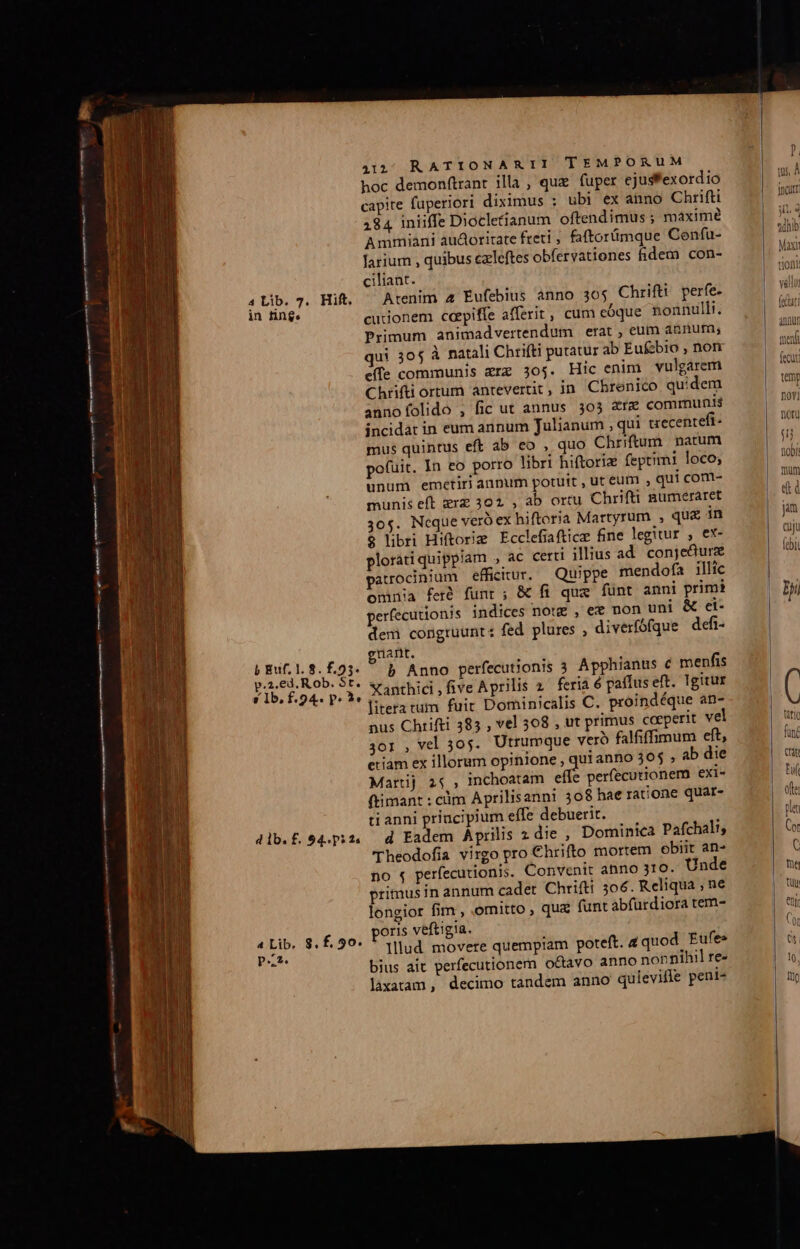 ROPA AED Bc —————Á (€ ——M—À E IE E I EE AE - a ce Becr EET m te EI ear 4 Lib. 7. Hift. in nn$e b Euf. 1. 8. £.25- p.2.€d. R ob. St. s Ib, f.94- P. LT d lb. f. 54.5 2« 4 Lib, 8.f. 90. pz. 4312; RATIONARII TEMPORUM hoc demonftrant illa , qux fuper ejusfexordio capite fuperiori diximus ; ubi ex anno Chrifti 184 iniiffe Diocletianum oftendimus ; maximé Ammiani audoritate freti ; faftorümque Cenfu- larium , quibus czleftes obfervatienes fidem con- ciliant. Arenim 4 Éufebius anno 305 Chrifti perfe cutionem capiffe afferit, cum eóque nonnulli. Primum animadvertendum erat , eum aenur, qui 30$ à natali Chrifti putatur ab Eufzbio , nor effe communis zrz 305. Hic enim vulgarem Chrifti ortum antevertit, in. Chrenico quidem annofolido , fic ut annus 303 &amp;re communis incidat in eum annum Julianum , qui uecenteft- mus quintus eft ab eo , quo Chriftum. natum pofuit. In eo porro libri hiftoriz feptimi loco; unum emetiri anpum potuit , ut eum , qu! com- munis eft zrz 302 , ab ortu Chrifti numeraret 30$. Neque vero ex hiftoria Martyrum , qua in $ libri Hiftorizg Ecclefiaftice fine legitur , ex- plorati quippiam , ac certi illius ad. conje&amp;ure patrocinium efficitur. Quippe mendofa illic omnia feré funt; &amp; fi qux fünt anni primi perfecutionis indices notz , ee non uni &amp; ei- dem congruunt: fed. plures , diverfófque defi- nant. b Anno perfecutionis 3 Apphianus c menfis Xanthici,five Aprilis 2. feria 6 paffus eft. Igitur litera tum fuir Dominicalis C. proindéque an- nus Chrifti 385 , vel 508 , ut primus coeperit vel 3or , vel 305. Utrumque vero falfiffimum eft, etiam ex illorum opinione , uianno 305 , ab die Martij 25, inchoatam em perfecutionero exi- (timant : cdm Aprilisanni 308 hae ratione quar- ti anni priucipium effe debuerit. d Eadem Aprilis 2 die , Dominica Pafchali; Theodofia virgo pro Chrifto mortem obiit an- no 4 perfecutionis. Convenit anno 310. Unde primus in annum cadet Chrifti 506. Reliqua ; ne longior fim , omitto , quz funt abfürdiora tem- poris veftigia. lllud. movere quempiam poteft. aquod Eufe: bius ait perfecutionem octavo anno nonnihil re- lixaram, decimo tandem anno qulevifle peni- temp nov) Dor I obi mum et jm cuju febit Bii C tdtio fücé Cra Fuf ofte pla Cor C Ls tuy