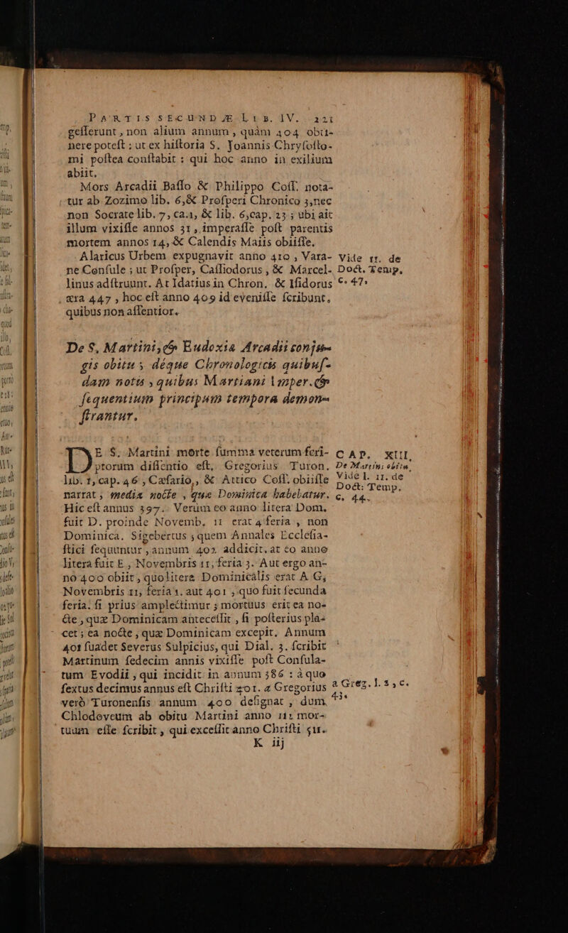 PO&amp;UROY ns SE d D ESL 9». 1V.-32: gellerunt , non alium annum, quàm 404 obüu- nere poteft : ut ex hiftoria S. Yoannis Chryfollo- mi poltea conítabit : qui hoc anno in exilium abiit. Mors Arcadii Baffo &amp; Philippo Coff. nota- tur ab Zozimo lib. 6,&amp; Profperi Chronico 3,nec non Socrate lib. 7, cai, &amp; lib. 6,cap. 25 ; ubi aic illum vixiffe annos 31 , imperafle poft parentis mortem annos 14, &amp; Calendis Maiis obiifie, j Alaricus Urbem expugnavit anno 410 , Vata- vide rr. de n ne Ceníule ; ut Profper, Caíiliodorus , &amp; Maxrcel- Doct. Zenip, | linus adftruunt. At Idatiusin Chron. &amp; Ifidorus ** 47: li Xra 447 , hoc elt anno 409 id eveniffe fcribunt, i quibus non affentior. ————— De $, Martini, Eudoxia Arcadii conjp- gis obitu s déque Chronologicis quibuf- dam notis ; quibus Martiani Vmper. i fequentium principum tempora demon- ftrantur. n m NN Veleriiion « cei REPRE rm M PL 2 iai racio E.$. Martini morte fumma veterum feri- C Ap, xt] ptorum diflentio eft, Gregorius Turon. DeOMarrni ebítu, lib. 1, cap. 46 , Cafario,, &amp; Attico Cofl. obiiíle SOM de narrat ; smedim nocbe , que Dominica babebatur. c, 44. Esta Ii Hiceft annus 397.. Verum co auno litera Dom. fuit D. proinde Novemb, i1: erata feria , non Dominica. Sigebertus ; quem Annales Ecclefia- ftici fequuntur ,annum 4025 addicit.at eo ante literà fuit E , Novembris 11, feria 3. Aut ergo an- n0 400 obiit , quoliters Dominicális erat A G, Novembtis 11; feria 1. aut 401 quo fuit fecunda feria. fi prius amplectimur ; mortuus erit ea no- &amp;e , que Dominicam anütecellit , fi. pofterius pla- cet ; ea nocte , quz Dominicam excepit, Annum 401 fuadet Severus Sulpicius, qui Dial. 3. fcribit Martinum fedecim annis vixiffe poft Confula- tum Evodii , qui incidit in aonum 386 : à quo fextus decimus annus eft Chrifti zo. z Gregorius ^ Ges. veró Turonenfis annum 400 defigoat , dum, * Chlodeveum ab obitu Maruüni anno i1: mor- tuum efle fcribit ; qui excellit anno Chrifti gir. K iij — — EON — à tM e a SY Jessies