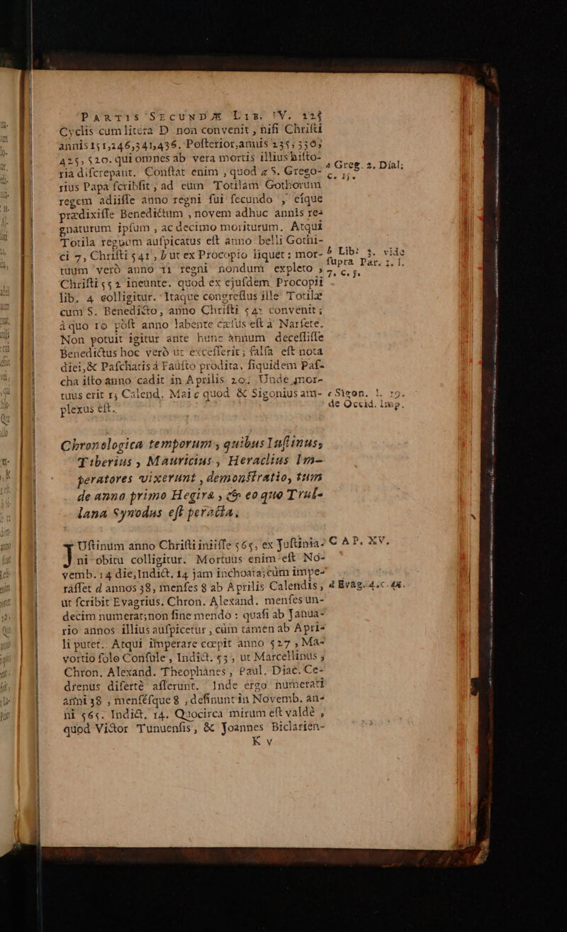 Cyclis cumliteza D non convenit , nifi Chrifü annis 151,246,541,436. Pofterior,anuis 235,550; 4255 $20. qui ornnes ab vera mortis illius hiíto- ria difcrepant. Conftat enim , quod z 5. Grego- rius Papa fcribfit, ad eum Foulam Gothorum regem adiiffe anno regni fui fecundo , eique przdixifle Benedictum , novem adhuc annis res gnaturum jpíum , ac decimo moriturum, Atqui Toula regoum aufpicatus elt anno belli Gothi- ci 7, Chrifti 541, Lut ex Procopio liquet : mor- tuum 'veró anno 11 regni nondum expleto , Chrifti 52 ineunte. quod ex ejufdem Procopii lib. 4 colligitur. Itaque conereflus iile 'T'otilae cum S. Benedi&amp;o, anno Chrifti «4» convenit; àquo ro poft anno labente czíus eft à Narfete. Non potuit igitur ante hunc ánnurm decefliffe Benedi&amp;tus hoc veró uz excefferit; falfa eft nota diei,&amp; Pafchatis à Faufto prodita, fiquidem Paf- cha ilto anno. cadit in Aprilis 20. Unde mor- tuus erit r; Calend. Maic quod &amp; Sigonius am- plexus eít. Chronelogica temporum quibus Iaf inus; Tiberius , Mauricius, Heraclius Im- peratores vixerumt , demonfiratio, tum de anna primo Hegira , (f eoque T'aul- lana Synodus eft peradia, Uftinum anno Chrilli iniiffe 466, ex Joftinia- ni-obitu colligitur. Mortuus enim'eft No- ráffet d annos 38, menfes 8 ab Aprilis Calendis; ut fcribit Evagrius. Chron. Alexand. menfes un- decim numerat; non fine mendo : quafi ab Janua- rio annos illius aüfpicetur , cüm tamen ab Apri- li putet. Atqui. iiperare coepit anno $27 , Ma- vortio fole Confüle , Indict. 5 , ut Marcellinus ; Chron. Alexand. Theophàánes, Paul. Diac. Ce- drenus diferté afferunt. Inde ergo numerati amni38 , menféfque8 ,definunt in Novemb. an- ni «64. Indi&amp;, 14. Quocirca mirum eft valde , quod Vi&amp;or 'Tunuenfis, &amp;&amp; Joannes Biclarien- K v 4 Greg. 2. Dial; €. Ij. b Lib: s. vide fupra Dar. z. l, gcc c Sigon. r9. de Occid. iip. CAP. XV. 4 Bvag. 4,c. 4x. » VAbeviabes 6 UMEN V im m M et mx TET