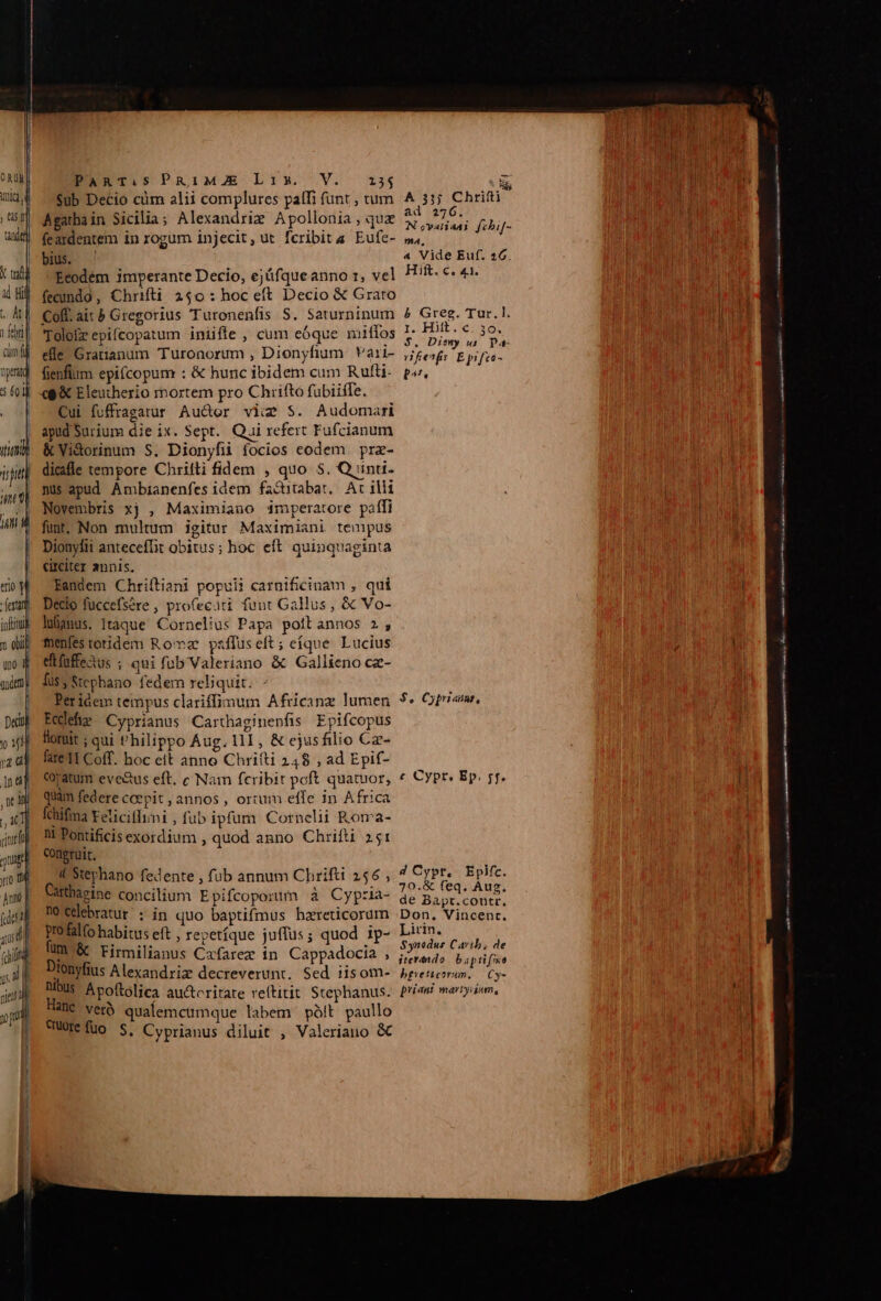 | | a TW T tandi T à Bil PaARTi.S PRiMAZE Lis. V. i54 s $ub Decio cim alii complures patfi funt , tum NH Chrifti Agathain Sicilia; Alexandriz Apollonia, qua urs fehif- feardentem in rogum injecit, ut fcribit a Eufe- »4, bius. ' « Vide Euf. 26. Ecodém imperante Decio, ejáfqueanno 1, vel Hift. c. 41. fecundo, Chrifti 250: hoc eft Decio € Grato febri] cim fj yag 5 60 ' Itum typi qe 0t f E i a o OE eete T MME, eos Toloizz epifcopatum iniiffe , cum eóque niiífos APO es eile Gratianum Turonorum , Dionyfium Vari- ,/gesf, E pifes- fienfium epifcopum : &amp; hunc ibidem cum Rufli- p». (9 &amp; Eleutherio mortem pro Chrifto fubiiffe. Cui fuffragatur Au&amp;or viim S. Audomari apud Surium die ix. Sept. Qui refert Fufcianum &amp;Vi&amp;dorinum S. Dionyfii focios eodem. pre- dicifle tempore Chrifti fidem , quo 5. Quinti. nus apud Ambianenfes idem fa&amp;itabat, Ac illi Novembris xj , Maximiano $mperatore paífi trio li :dertani infu x oil uno 3 Dionylit anteceffit obitus; hoc eft quinquaginta circiter annis. Eandem Chriftiani popuii carnificinam , qui Decio fuccefsere , profecati funt Gallus , &amp; Vo- lanus. Itaque Cornelius Papa poftannos 2, menfestotidem Roma pzffuseít; eíque Lucius etfüffetus ; qui fub Valeriano &amp; Gallieno cz- Deci p 1 UN du siet ij nj yo Perióem tempus clariffimum Africanz lumen $« Cprisme, Eedefie Cyprianus Carthaginenfis Epifcopus llomit ; qui Philippo Aug. 111 , &amp; ejusfilio Cz- lire1I Coff. hoc eit anno Chrifti 248 , ad Epif- coratum eve&amp;us eft. c Nam feribit poft quatuor, « CYpr« Ep. 5f. quam federe ccepit , annos , ortum effe in Africa Ichifma Yeliciffimi , fub ipfum. Cornelii Roma- nt Pontificis exordium , quod anno Chrifti 251 congruit, d Stephano fedente , fub annum Chrifti 256 , dis PE 0 M HRS pts VID dU BAL LUE. atur : in quo baptifmus haereticorum Don. Vincent. profalfo habitus eft , repetíque juffus ; quod ip- Lirin. Um-&amp; Firmilianus Cafarez in Cappadocia , a NL on . : E jtevando: baptifma Dionyfius Alexandriz decreverunt. Sed iisom- hpencrum. Cy- nibus Apoftolica au&amp;tcritate reítitit Stephanus. Pria martyium, ed ^ni qualemcumque labem pólt paullo uo S. Cyprianus diluit , Valeriano &amp; rt a a) ctt n S c tn 5 tn n ri ran m p —
