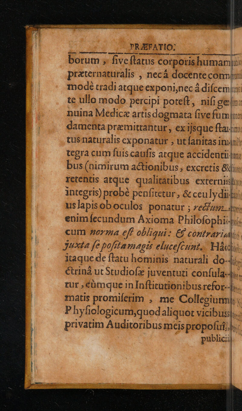 cre cnm dM M - SUP 1:878, 0 PELIS R1 ee PANT STPPRRSERT RE TR T EV Dyet ipt o do MOS DEL db TNI : d Pa ROSE TNEBÉ NC at EU oup e PO CT META COM ACTAS NOR. wo .ai cbME 5 0» borum ;- five flatus corporis human: praternaturalis , necá docente conii modé tradi atque exponi,nec á difcemis: te ullo modo percipi poteft, nifi geln: nuina Medica artis dogmata (ive fu OU damenta premittantur, ex ijsque ftat tus naturalis cxponatur , ut fanitas imn) tegra cum fuis caufis atque accidentiilui bus (nimirum actionibus , excretis &amp;jix: retentis atque qualitatibus. externis: integris) probé penfitetur , &amp; ceulydiilo:; uslapisob oculos ponatur ; ze Jy; enimíecundum Axioma Philofophi cum nora eff obliqui: €$ contrari di, Juxta fe pofitamagts elucefcunt, Háds itaque de flatu hóminis. naturali do-4j, étrinà ut Studiofz juventuri coníula-4i. tur , cümque in Inflitationibus refor-Jo. matis promiferim ,. me Collegium); P hyfielogicum,quod aliquot vicibus, privatim Auditoribus meis propofui, | publici)