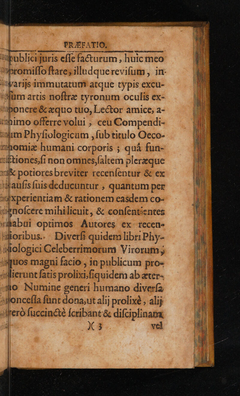 | PRAEFATIO, | spoblicr juris effe facturum , huic meo ibromiflo ftare; illudque revifum , in: lyarijs immnutatum atque typis excu- li ''üm artis noftrz tyronum oculis ex- ponere &amp; xquo tuo, Lector amice, a- t*himo offerre volui ; ceu Compendi- : isum Phyfiologicum ,fub titulo Oeco- tihotiz humani corporis ; quà fun- ti£tionesfi non omnes,faltem plerzque vog potioresbreviter recenfentur &amp; ex jiaufi sfuisdeducuntur , quantum per »ixperientiam &amp; rationem easdem co- ji&amp;nofcere mihilicuit, &amp; confentientes viabui optimos Wiioles ex- recette lüoribus. Diverfi i quidem libr: Phy- iiologici Geleberrimoruma Virorum; jiquos magni facio , in publicum pro« (sl lierunt fatis prolixi.fiquidem ab zter- 3o Numine generi humano diverfa islonceíla fant dona;ut alij prolixé , alij j fero fuccincté (cribant &amp; difciplinana, jl X4 vel