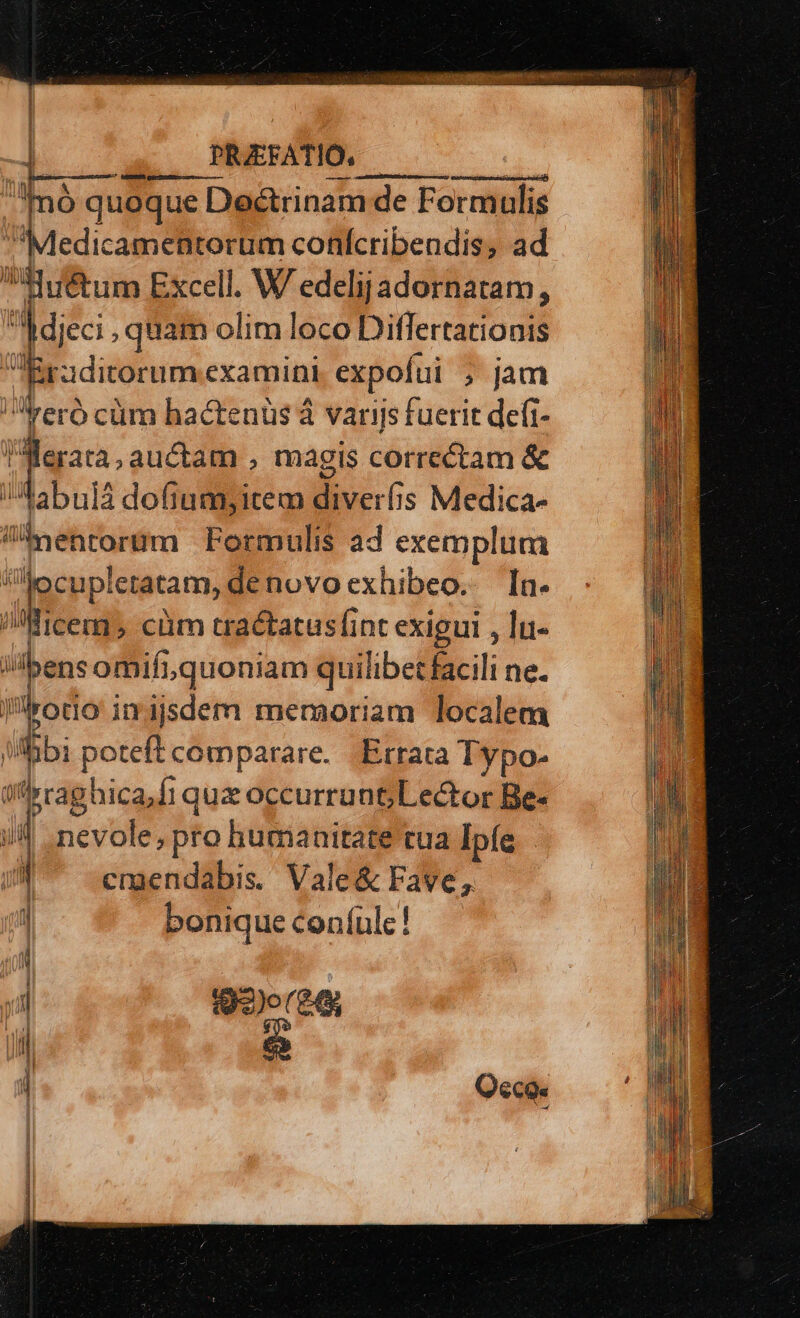 Í [| | | PRAEFATIO, .Tnà quoque Doctrinam de Formulis edicamentorüm conícribendis, ad di détum Excell. W edelijadornatam, Jac. quam olim loco Ditfertationis Eraditorum examini expofui ; jam reró cüm hactenüs à varijs fuerit defi- dis ib magis Hire &amp; 'Aabulá dofiumyitem o is Medica- byentorum Formulis ad exemplum ij | RR Ietatam, de novoexhibeo. [a- Mice, cüm tractatusfint exigui , lu- i ibens omifiquoniam quilibet facili ne. Plrodo i inijsdem memoriam localem Mibi poteft comparare. .Etrata Typo- tflrraghica,fi 1quz occurrunt; Lector Be- i| -nevole, pro humanitate tua Ipfe | 1 crgendabis. Vale&amp; Fave, 1 bonique coníulc! 92)o(£4; e