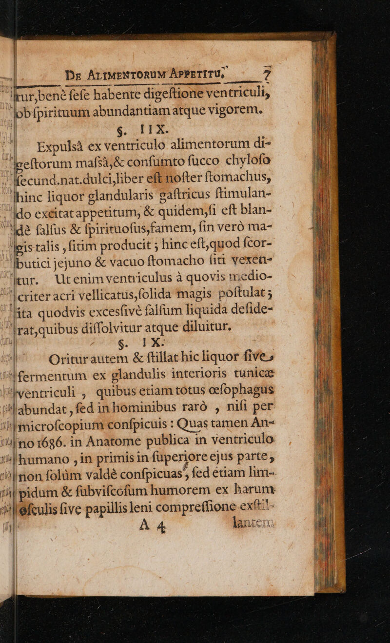 JItur;bene fefe habente digeftione ven triculi, lobfpirituum abundantiamatque vigorem. i &amp; (TX. Expulsà ex ventriculo alimentorum di- -|geftorum mafs3,&amp; confumto fucco chylofo /Kecund.nat.dulcijliber eft nofter ftomachus, hinc liquor glandularis gaítricus ftimulan- /'|do exeitatappetitum, &amp; quidem,fi eft blan- de falus &amp; fpirituofüs,famem, fin veró ma- leis talis fitim producit ; hinc eft,quod fcor- Ibutici jejuno &amp; vacuo ftomacho fiti vexen- Jjtur. Utenimventriculus à quovis tr.edio- Jeriter acri vellicatus,folida magis poftulat 5 ta quodvis excesfive falfum liquida defide- drat,quibus diffolvitur atque diluitur. SOEXP | Oritürautem &amp; ftillat hic liquor five s Jfermentum ex glandulis interioris tunica lMentriculi , quibus etiam totus ocfophagus illabundat , fed in hominibus raró , nifi per t'|microfcopium confpicuis : Quas tamen An- ''u|mo 1686. in Anatome publica in ventriculo i| humano in primis in fuperiore ejus parte; ''|mon folüm valdé confpicuas fed étiam lim-. j4l pidum &amp; fübvifcofum humorem ex harum 3i efculis (ive papillis leni compreffione exft:'- ] À 4 lante L—