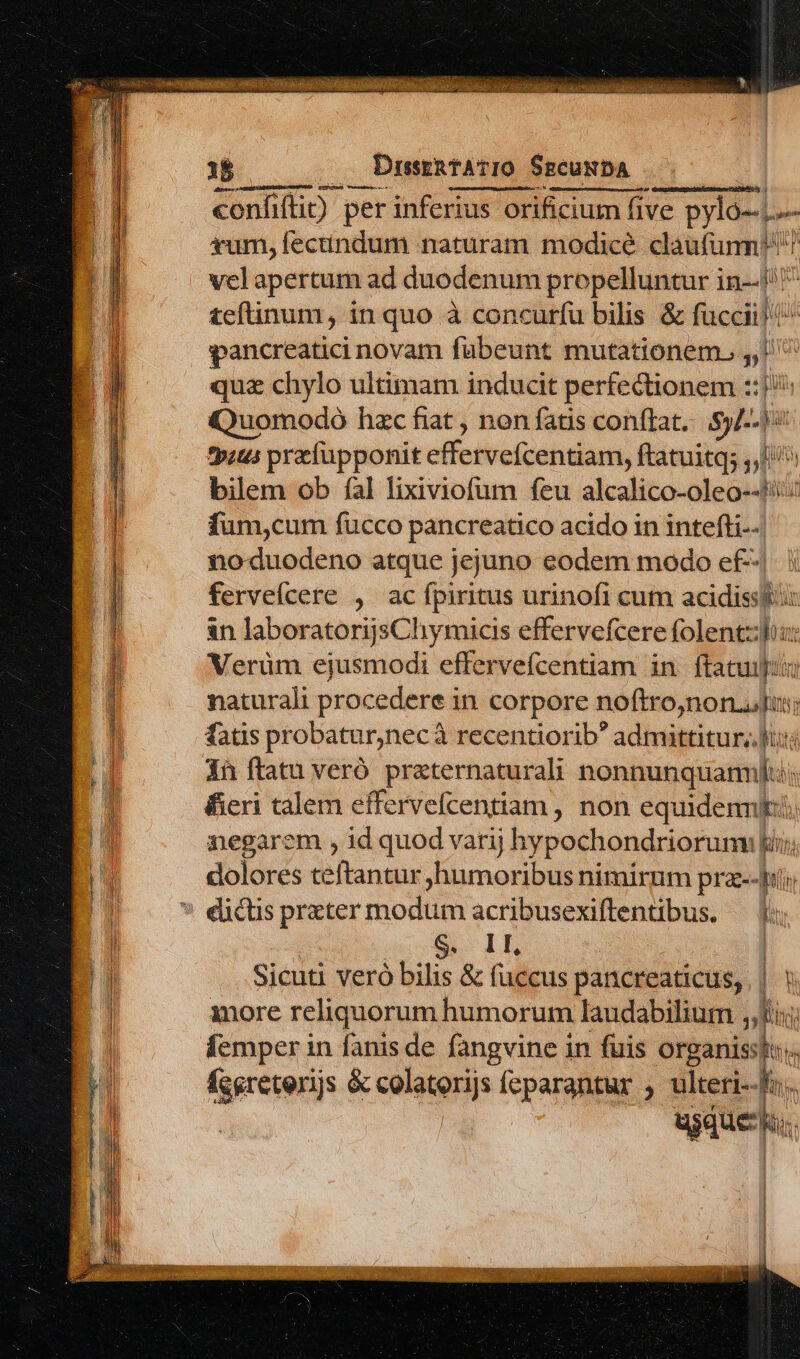 1B .. DusrRtATIO SscuNbDA confifti) per inferius orificium five pylo-.,.— sum, fectindum naturam modicé claufunmn! vel apertum ad duodenum propelluntur in--i^ teftinum, in quo à concurfu bilis &amp; füccii! ^ pancreatici novam fübeunt mutationem ,, quz chylo ultimam inducit perfectionem ::1/: Quomodo hzc fiat , non fatis conftat, .5)/-- 1 tp:us prcfupponit effervefcentiam, ftatuitq; ,,L^ bilem ob fal lixiviofum feu alcalico-oleo--/::5 fum,cum fucco pancreatico acido in intefti--. noduodeno atque jejuno eodem modo ef--| fervefícere , ac fpiritus urinofi cum acidissttis in laboratorijsCliymicis effervefcere folent: Verüm ejusmodi effervefcentiam in ftatuit naturali procedere in corpore noftro,non.dus; fatis probatur,necà recentiorib admittitur, lis ih ftatu veró praternaturali nonnunquam; fieri talem effervefcentiam , non equidem. negarem , id quod varij hypochondriorum lii; dolores teftantur humoribus nimirum praz--hi; eictis prater modum acribusexiflentibus. — Y: «S S. 1L | Sicuti veró bilis &amp; fuccus pancreaticus, | ! inore reliquorum humorum laudabilium i; femper in fanis de fangvine in fuis organissto;. fcereterijs &amp; colatorijs feparantur ; Veri usque Mild: