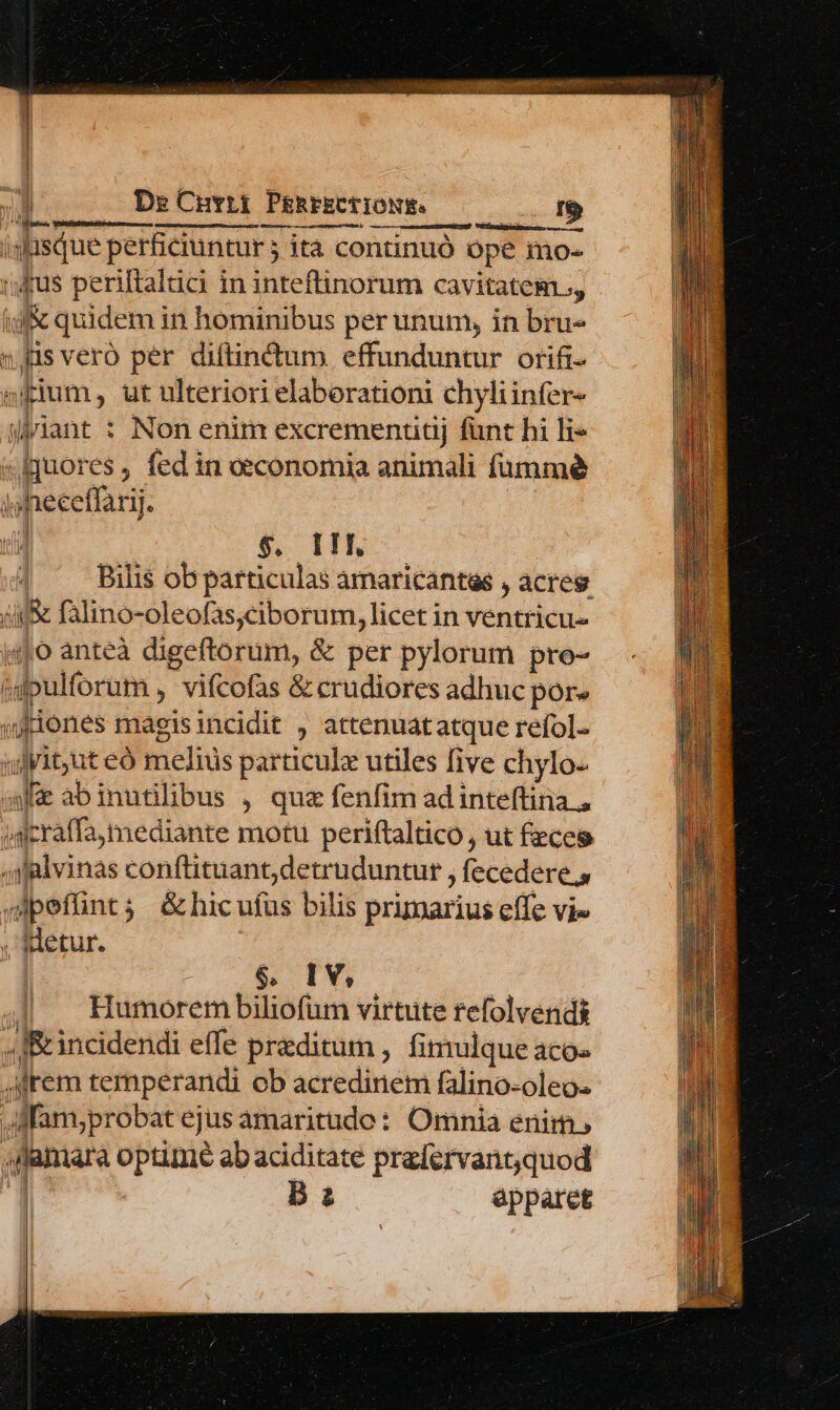 . De Cuvrr PeRreECiIONE. ——0 1$ Í siue perficiuntur j | ita continuó ope imos Hilos ul j&amp; quidem in Bsdbobis per unum, in diu fis vero per diftindtum effunduntur orifi- sium, ut ulteriori elaborationi chyliinfer- iiant : Non enim excremenudj fant hi li» «fquores , fed in oeconomia animali fummé i e heceffar | $. 1M, Bilis ob particulas amaricantes , acres am falino-oleofas;ciborum, licet in ventricu- |o anteà digeftorum, &amp; per pylorum pro- ón Mbulforum , vifcofas &amp; crudiores adhuc por» «friones magisincidit , attenuat atque refol. ulyit;ut eó meliüs particule utiles five chylo- fa abinutilibus , quz fenfim adinteftina ., Mdersff mediante motu periftaltico, ut fzceg y fglvinas conftituant;detruduntur , ecedere., petia ; &amp;hicufus bilis primarius effe vie , Hetur. $6, IV, Humorem biliofum virtute refolvendis 1 IR incidendi effe praeditum , fimulque aco- i irem temperandi ob acredinem falino-oleo. Jdfanyprobat ejus amaritudo: Omnia enim, amara T ab aciditate prafervant;quod B: apparet