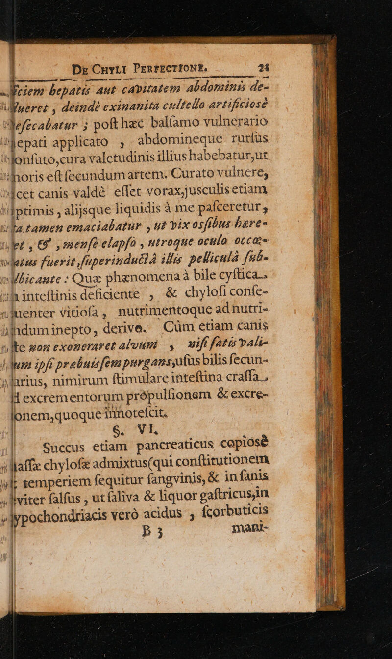 | Dz CHvLI PERFECTIONE, .— — 7i TI bepatis aut. capitatem abdomiuts de- 'Ulneree , deinde eximanita cultello artificiose Nefecabatur 5 poft hec balfamo vulnerario ;Q4epati applicato; abdomineque rurfus s lonfüto,cura valetudinis illius habebatur,ut horis eftfecundum artem. Curato vulnere, iJlcet canis valdé. effet vorax;jusculis etiam i!Iptimis , alijsque liquidis à me paíceretur ; vila tamen emaciabatur , ut vix osftbus bare- nez, £5 ,omenfe elapfa , utroque oculo occae vetus fuerit faperinducià ilis. pellicula faé- e Mlicante : Quz: phenomenaà bile cyftica.. ihhinteflinis deficiente, &amp; chylofi confc- tjuenter vitiofa, nutrimentoque adnutri- ülhduminepto, derive. Cüm etam canis t ]te won exoneraret aluum — uift fatis PAli- d Mum zpft prebuis[em purgans,uíus bilis fecun- »lirius, nimirum ftimulare inteftina craffa H excrementorum prépulfionem &amp; excre- lonem,quoque inmotefcit. | Süccus etiam pancreaticus copiosé i Maffze chylofi admixtus(qui conftitutionem ilt temperiem fequitur fangvinis, &amp; in fanis ; viter falfus , utfaliva &amp; liquor gaftricusjin v]ypochondriacis veró acidus , Ícorbuticis | P3 men pm Ne d
