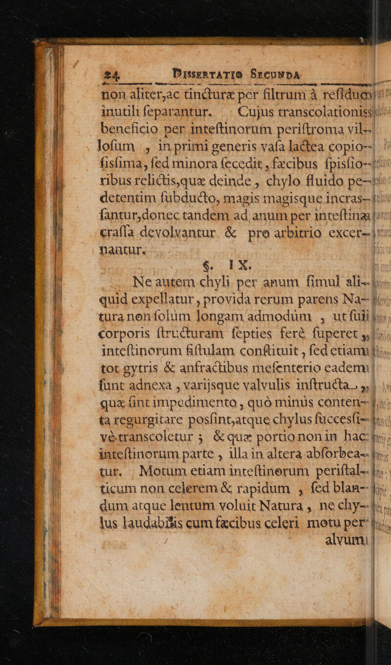 V p atten AxvI 24. DrssenTATIO SrcuwDA j [EUM Tuupo aped reri erc ms DC). ^ Apa RU non aliterac tincture per - filtrum à refiduoy inutilifeparantur. || Cujus transcolationissi: beneficio per inteftinorum periftroma vil-- lofum , inprimi generis vafa lactea copio-- fisima, fed minora fecedit , £xcibus fpisí0--t ribus relictisque deinde , chylo fluido pe-4* dcetentim fubducto, magis magisque 1ncras- 4 fantur,donec tandem ad. anum per inteft: i3 ra crafía devolvantur. &amp; | pro arbitrio. excer-- |i: nantur. 1 Ne autem chyli per anum fimul. dE quid expellatur , provida rerum parens Na- ie turaneníolum longam admodum , ut fuii y TT corporis ftructuram fepties fer&amp; fuperet y inteftinorum fiftulam conftituit , fed etiam] li. ' tot gytris &amp; anfractibus mefenterio eademi| funt adnexa , varijsque valvulis inftructa., 3| qux fint impedimento , quó minus conten- [o i ta regurgitare posfintatque chylus facces(i-- o. vétranscoletur ; &amp;quz portiononin hac: pe intefinorum parte , illa in altera abforbea- f; tur. | Motum etiam inteftinerum periftal-. [. ticum non celerem &amp; rapidum , fed blan- li | dum atque lentum voluit Natura , ne chy--J«, lus laudabisis cum facibus celeri. motu per:  ii alvum, |