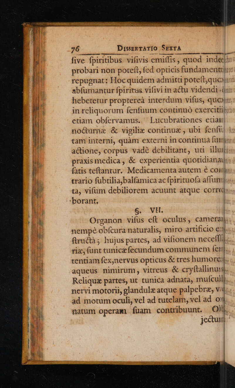 L img ^ five fpiritibus. vifivis emiffis, quod inde» probari non poteft, fed opticis fundamentulr: repugnat: Hoc quidem admitti pote(tjquoyjim abfurnantur fpiritus vifivi in actu videndi dur: hebetetur proptereà interdum vifus, quen: in reliquorum fenfuum continuó exercitii etiam obfervamus. ' Lucubrationes etiair| noócturne &amp; vigilie continue , ubt fenfu] qa tam interni, quàm externi in continua fümyer actione, corpus vadé debilitant, uti illa praxis medica, &amp; experientia quotidiana: fatis teftantur. Medicamenta autem 6 coii: trario fübtiliajbalfamica ac fpirituofa affum].c. ta, vifum debiliorem acuunt atque corri; borant, l S, WH. h Organon vifus eft oculus, camereq.. nempe obfcura naturalis, miro artificio e... ftimétà; hujus partes, ad vifionem necelfi riz, (ant tunic£ fecundum communem fei tentiam fexjnervus opticus &amp; tres humore, aqueus nimirum, vitreus &amp; cryftallinuts). Reliqua partes, ut tunica adnata, mulcullj... nervi motorii, glandulz atque palpebre, vid... ad motum oculi, vel ad tutelam, vel ad. oil... natum operam fuam contribuunt. Qilj.... jectui] ^^ ies in i t ;j € bo   vi Ld i| it