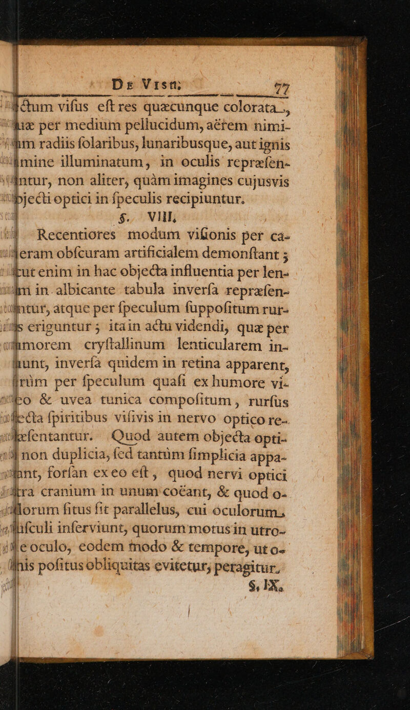 Drs Visti gn E Zum vifus eft res quacunque colorata ., iue per medium pellucidum, a&amp;rem nimi- ohm radiis folaribus, lunaribusqu e, aut ignis ümine illuminatum, in oculis reprafen- T Mons non aliter, quàm imagines cujusvis bjecti optici in fpeculis recipiuntur. : | Recentiores. modum vifionis per cà- seram obfcuram artificialem demonftant ; $ du enim in liac objecta influentia per len- dri in.albicante t ideis inverfa reprafen- 'ulintür, atque per fpeculum fuppofitum rur- is eriguntur; itain actu videndi, qua per wimorem cryftalhnum lenticularem 1in- hunt, invería quidem in retina apparent, früm per fpeculum quafi ex humore vi- Po &amp; uvea tunica compofitum ; rurfus ke: fpiritibus vifivis in nervo optico re-. uwMeefentantur. -.. Quod autem objecta Opti- T non duplicia, fed tantüm fimplicia appa- ifant, forfan exeo eft, quod nervi optici j:-:ra cranium in unum coé&amp;ant, &amp; quod o-. Morum fitus fit parallelus, cui ócdloriia a WMafculi inferviunt, quorum motus in utro- ie oculo, eodem tnodo &amp; tempore, ut o- his pofitus obliquitas evitetur peragitur, i $ IX. inan rape Era ee aa ——