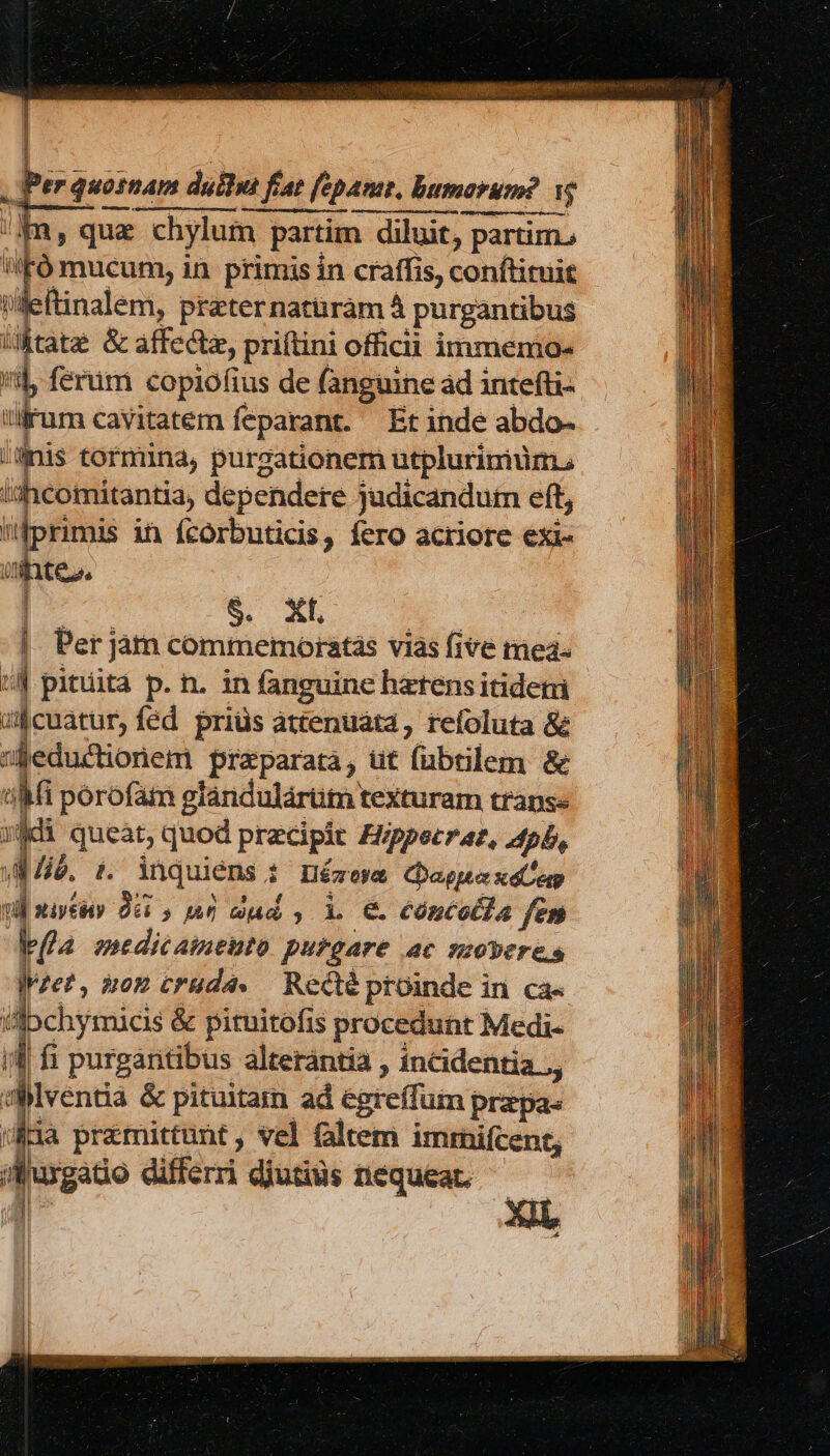 - OPEM eri mim | , Per quosnam duilus fiat fepam, humorum? e Im, quz chylum partim diluit, partim. WFó mucum, in primis in craffis, conftituit Uleftinalem, prater natüràm 4 purgantibus iMtate &amp; affectz, priftini officii immemo- /i ferüm copiofius de fanguine ad intefti- rum cavitatem feparant. Etinde abdo- inis tormina, purgationem utplurimuüm. ishcomitantia, dependere judicandutmn eft, primis in fcorbuticis, fero acriore exi- uintes, | $. XI. A |. Per jam commemoratás vias five mea- | pituitá p. n. in fanguine harensitidem il cuatur, fed. priüs attenuata, refoluta &amp; Beductionem praeparata, üt fübtilem &amp; uM porofam giándulártim texturam transe jd queàt, quod precipit Fippecraz, pb, d li. i. inquiens i Hézoym aou d siytéiy Odi , An dud s L € cóncol]a fet bla medicamento putgare ac seoveres lvze?, àoE cruda. — Recté proinde in. ca« illbchymacis &amp; pituitofis procedunt Medi- if fi purgantibus alterántia , incidentia ., dMventia &amp; pituitam ad egreffum prapas (üi1a pramittunt , vel faltem imrnifcent; ijuxgatio differri diutius nequeac.  (ii