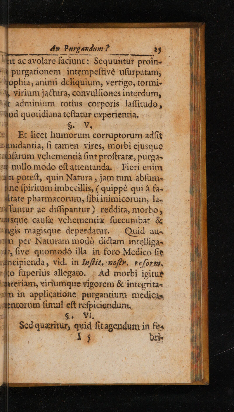 4o Pusgandori? í L — Ó—— — It ac avolare faciunt : Sequuntur proin^ ; : purgationem . intempeftivé ufurpatam; qophia, animi deliquium, vertigo, tormi- Ó virium jactura, convul(iones interdum; k adminium totius corporis laffitudo, : m quotidiana teftatur experientia, | : S. V, d Et licet humorum corraptorum adfit «fnudantia, i tamen. vires, morbi ejusque iifarum vehementià (int proftratz, purga. :$ nullo modo eft attentanda. . Fieri enim vin poteft, quin Natura ,.jam tum abfum- jne fpiritum imbecillis, ( quippé qui à fa ltate pharmacorum, fibi i igipnieerum, la- Aun atur ac difipantur) reddita, morbo, uisque caufe vehementüz füecumbat &amp; dois magisque dcperea iur. — Quid aus sn per Naturam modó dictam intelligas ids Give quomodó illa in foro Medico (ie incipienda , vid. in 4yffiz, uoffr. Feforbs. so fuperius allegato. ; Ad morbi igitut ifitetiam, viriumque vigorem &amp; integritas ($n in applicatione. purgantium medicas aientorum fimul eft refpiciendum., &amp;. Vi, Sed quaritur, quid fitagendum in fe« E us — - E —G