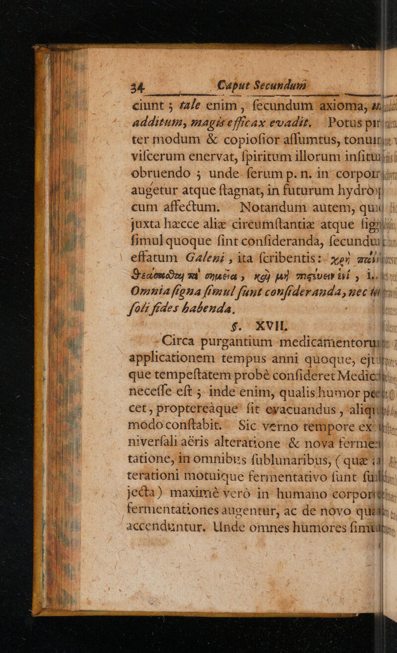 ciunt 5 44/e enim, fecundum axioma, aun additum, magise Ve evadit, Potus pida ter modum &amp; copiofior affumtus, tonum vifcerum enervat, fpiritum illorum infituiji obruendo 5 unde- ferum p. n. in corpori augetur atque ftagnat, in futurum hydróy) cum affectuum. ^ Notandum autem, qui juxta hzcce alie cireum(tantix atque. figii// fimul quoque fint confideranda, fecundu  effatum. Gales; , ita (cribentis: xe au  Sea epeeDoe 0t 00A at 3 Xe) pH meet T1 , L.] v Omnia ftona (mul fant couffderanda,uec My foc fédes babenda., l $. XVIL | Circa purgantium medicsmientorwi h applicationem tempus anni quoque, ejtyj que tempeftatem probé conf ideret Medic: n neceffe. eft ;. inde enim, qualishumor pec ( cet, proptereáque fit eyacuandus , aliqui modo conftabit. Sic verno tempore ex' lo. niverfali aéris alteratone &amp; nova ferme ! tatione, in omnibus fublunaribus, ( que (4| terationi motuique fermentativo fünt all jecta) maximé veró in humano corporttio, termentationes augzentür, ac de novo quid. accenduntur. Unde omnes humore: s fimidhe | (i |