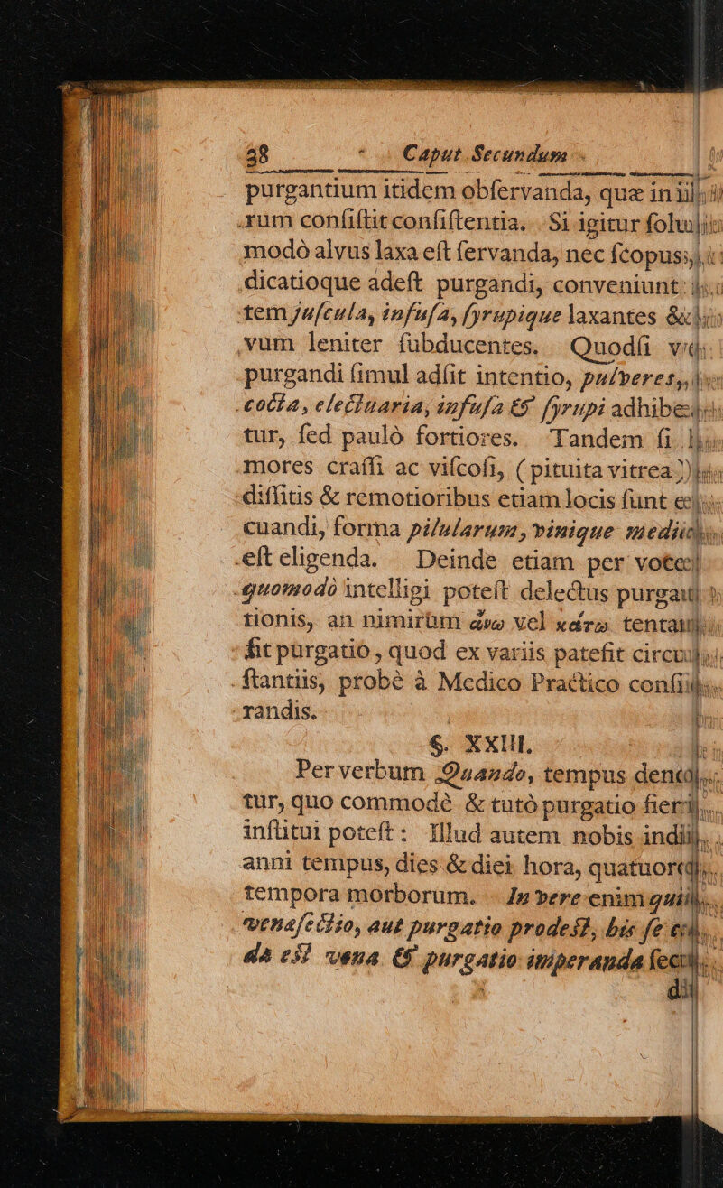 AURI ABUSO CHER; purgantium itidem obfervanda, qua iniil;;ii modo alvus laxa eft fervanda, nec Ícopussi: dicatioque adeft purgandi, conveniunt: ij..: purgandi (imul adlit intentio, pulveres,, 1 tur, fed pauló fortiores. Tandem fils mores craíh ac vifcofi, ( pituita vitrea ))hi; diffitis &amp; remotioribus etiam locis funt ec. cuandi, forma pi/slarusm, binique Medio. tionis, an nimirhm d» vel xdro tentatum. fit purgatio , quod ex variis patefit circuju) randis. $. AXUI. lt Perverbum Quando, tempus dena... tur, quo commodé &amp; tutó purgatio fieri... infütui poteft: Illud autem nobis indiij. . anni tempus, dies. &amp; diei hora, quatuort tempora morborum. ... /z vere. enim quil)... venafeidio, aut purgatio prodest, bi fe tl.. dà 0H vena. G purgatio itperanda feed... di