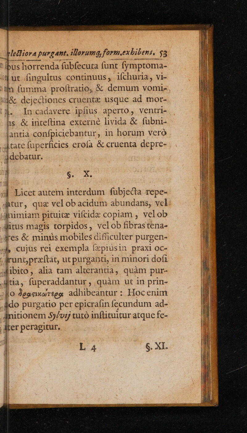 | Iugiora va purgant. iorum, form.exbibens, 33 t € QÀ—ÀÀÀ 1 lbus! horrenda fubfecura funt t fymptoma- ij ut..fingultus continuus, ifchuria, vi- 5| ia qd proftratio, &amp; demum vomix . Mg&amp; dejectiones cruentz usque ad mor- (4. Incadavere. ipfius. aperto, ventri- hs &amp; iriteflina externe livida x boit jantia confpicieban tur, in horum vero tate (uperficies erofa &amp; cruenta depre- | p : i|. Licet autem interdum fubjedia repe- gitur, que vel ob acidum dbundane, vel: ihnimiam pituitz vifcidz copiam , velob gitus magis torpidos, velob fibrastena- Jes &amp; miniis mobiles difiiculter purgen- yj, cujus rei exempla fxprusin praxi oc- run pratftat, ut purganti, in minori dofa jfibito, alia tam alterantia, quàm pur- Ma; fuperaddantur , quàm ut in prin- Jo Jeaeuurses adhibeantur : Hoc enim ido purgatio per epicrafin fecundum ad- i: aüonem 5$5/v: tutó inftituitur atque fe- Iter peragitur, $. X. s li. a