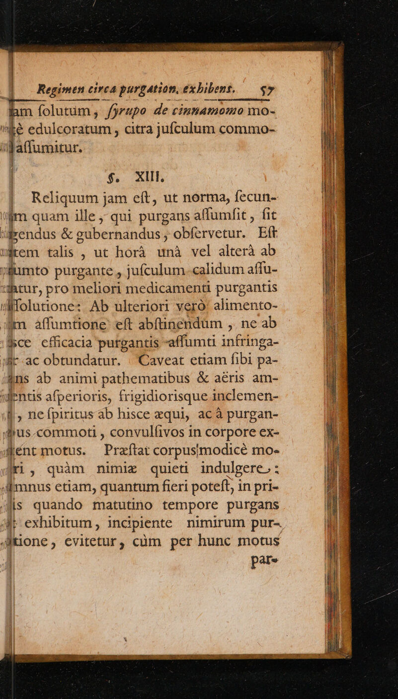 $. XIIE | Reliquum jam eít, ut norma, fecun- iim quam ille; qui purgans affumfit , fit üfrendus &amp; gubernandus, obfervetur. Eff wÉrem talis , ut horà unà vel alterà ab jfumto purgante , jufculum. calidum affu- tutur, pro meliori medicamenti purgantis Mfolutione: Ab ulteriori vero! alimento- im affumtione eft abíinendüm ,. ne ab $ce cfficacia purgantis -affumti intringa- ifir-ac obtundatur. | Caveat etiam fibi pa- &amp;ns ab animi pathematibus &amp; aeris am- wuentis afperioris, frigidiorisque inclemen- ;&amp;, nefpiritus ab hisce zqui, ac à purgan- dus.commoti , convulfivos in corpore ex- wiéntmotus. Praftat corpusimodicé mo- fri, quàm mnimiz quieti indulgere. : Amnus etiam, quantum fieri poteft; in pri- (fis quando matutino tempore purgans | pare TR