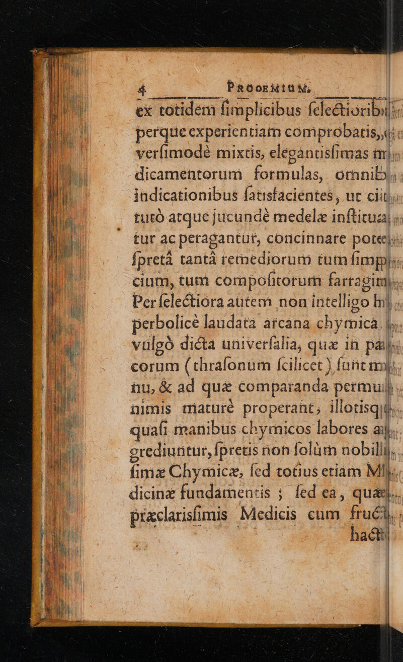 4$ PeoosMISM, ——— -] ex totidem fi imp licibus fele&amp;ioribi perque experientiam comprobatis, i verfimode mixtis, eleganusfimas im], dicamentorum formulas, ornnib; indicationibus fatisfacientes, ut ciit; tutó atque jucundé medela inftitua) tur ac peragantut, concinnare potte|;; fpretà tantà remediorum tum fimpy;; cium, tum compohitorum fartagim|. Perfelectiora autem non intelligo Ij. perbolicé laudata arcana chymicà |, vulgó dicta univerfalia, us in pal á corum (thrafonum Ícilicet ) funt nmi; tu, &amp; ad que comparanda permul|. nimis maturé propetant; illotisqii. juafi manibus chymicos labores aij. erediuntur, fpreus non folüm nobillij. . fima Chymicz, fed totius etiam Mly. dicinz fundamen:is ; fed ea, quagj praclarisfimis Medicis cum fru&amp;i. hac]. ——