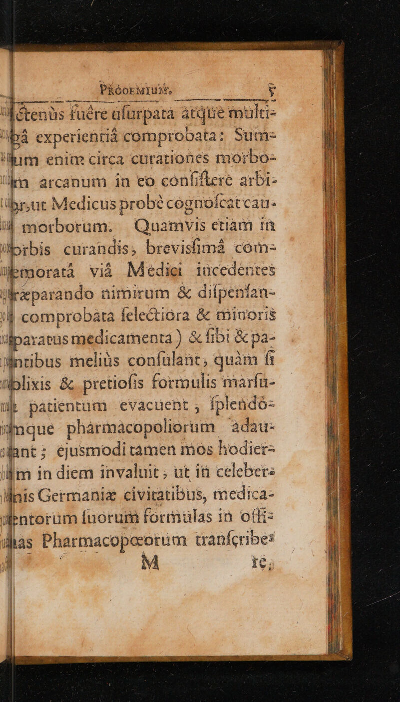 PRóori MIUM. Ed dicis: fuére ufurpata atque saeic- bà ex xperientià comprobata: Sum- ium enim circa curationes mo orbo- km arcanum in eo confiere arbi- übr;ut Medicus probé cognofca 'tcai il morborum. Onamyis etiam id il rbis curandis, brevisfimá com- :: moratà viá Medie iücedentes | dreparando nimirum &amp; di penfan- 4 comprobata felectiora &amp; minoris fparaeus medicamenra ) &amp; fibi &amp; pa- Mnribus meliüs confülant, quàm fi fi nplixis &amp; pretiofi is formulis marfü- ük patientum evacuent ; Íplendó- dfaque phármacopoliorum - adau- «ant; ejusmodi tamen mos hodier- ilm in diem invaluit; ut 1 celeber: illnis Germani civitatibus, medica- dentorüm uorum formulas in offi das Pharmacopoeorüm tranífcribes