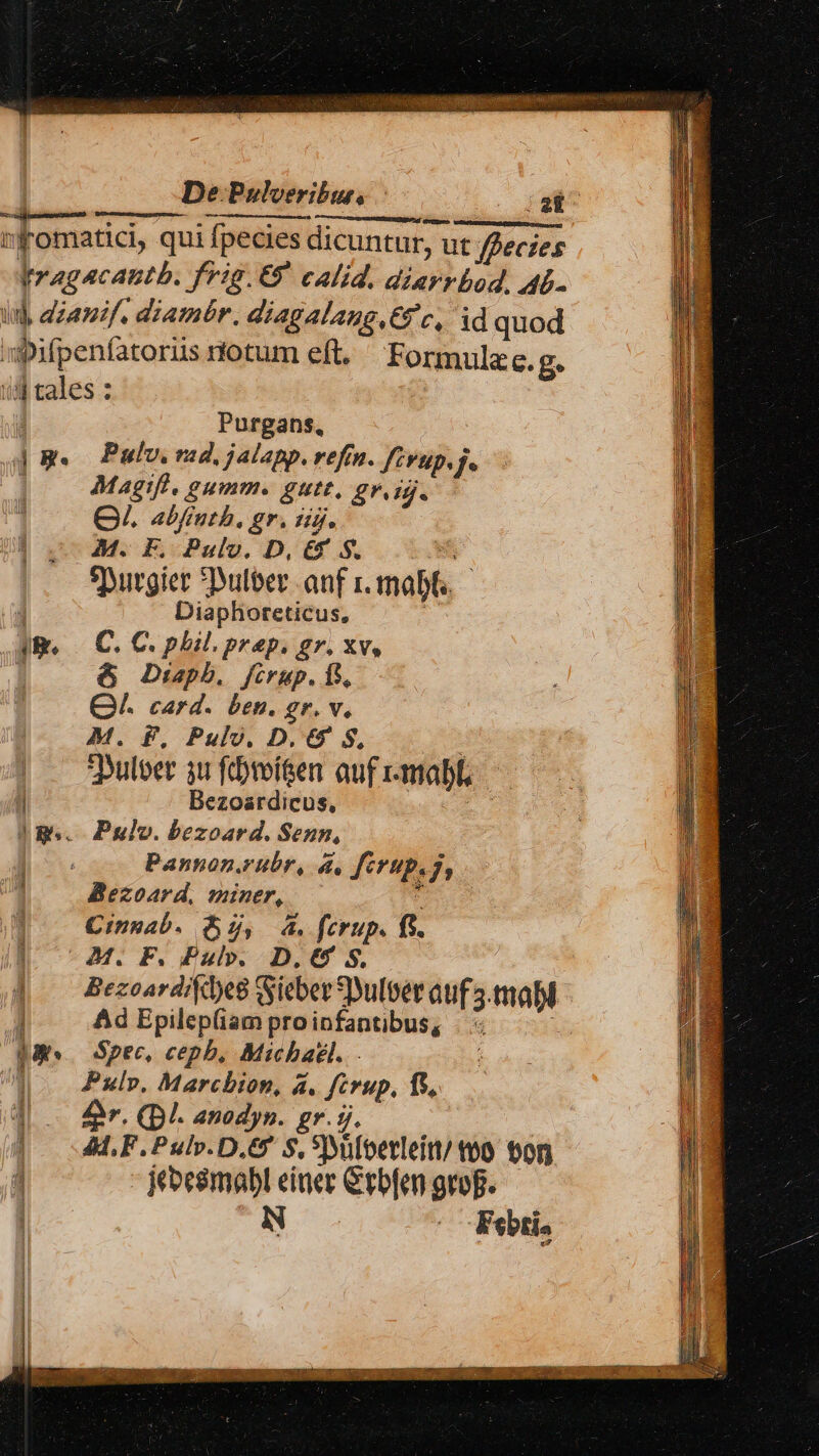 De Pulveribur, — a. d ud Ó ttc RN cu. d mfromatici, qui fpecies dicuntur, ut fpecies Ir agacantb. frig. 69 calid. diarrbod. 4L- ud, dzamif. diambr. diagalang,€gc, id quod ipifpenfatoris rtotum eft. Formulze. £* 3 tales : ' Purgans, 4B. Pulv. rad, j4lapp. refín. fivup. f : Magifl. gumm. gutt, gr. ij. | QV. abfruth, gr. dig. M. F, Pulv. D, E&amp;' S. S st eyurgier Dulber anf i. mabt.- 1 Diaphorcticus, | Ig. C. C. phil. prep. gr. xv, j &amp; Dipb. firup. 15, QA. card. ben. gr. v. M. P, Pulv. D. 6 S, | . 9ulber su fibmí&amp;en aufr-mabl, — T Bezoardicus, D |Ig.. Pulv. bezoard. Senn, Pannon.rubr, d. ferup.g, Bezoard, miner, aus Cinnab. f, 4. ferup. fs. | ^M. F. Pul. D.€4 S. J|. Bezoardide8 SSieber Dulber auf 3.mabl ! Ad Epilep(iam proinfantibus, . PES. Spec, cepb, Michael. d ul». Marcbion, &amp;. ferup, ft, i 4 £r. QDI. anodyp. gr. 5j. | ALF. Puls. D.6 S. Yyüfoerleitt/ too. on 13 1 - bes$mabl einer Crbfen grop. N