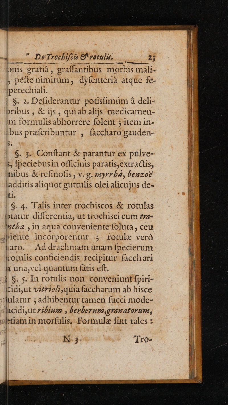  DeTrocbifcis &amp;*votuli. 2 uM diütM—— ——— bnis gratià , eraffantibus m morbis mali- j péfte nimirum, dyfenterià atque fe- Ipetechiali. | S. 2. Defiderantur potisfimuüm à deli- bibis , &amp; ijs , quiab alijs medicamen- im formulis abhorrere folent 5 1tem in- ibus przícribuntur , faccharo gauden- De | $. 3- Conftant &amp; &amp; parantur ex püulve- 5, fpeciebusin officinis paratis,extractis, nibus &amp; refinofis , v. g. myrrb4, benzo? ladditis aliquotg vurtülis olei gicuy de- iti. | S. 4. Talis inter trochiscos &amp; rotulas iptatur differentia, ut trochisci cum zz- Iptba ,1n aqua convenientefoluta, ceu , inen ite incorporentur 4 rotule veró laro. Ad drachmam unam fpecierum Irotulis conficiendis recipitur facchari [. una,vel quantum fàtis eft. . $. In rotulis non. conveniunt fpiri- Lu ut vztioli quia faccharum ab hisce ibilarur ; adhibentur tamen fucci mode- a«icidi;ut vitium , berberum,granatorum, jletiam in morfulis. -Formula fint tales : n H A ie! Ji ; d N- 3: 'dro- j ]