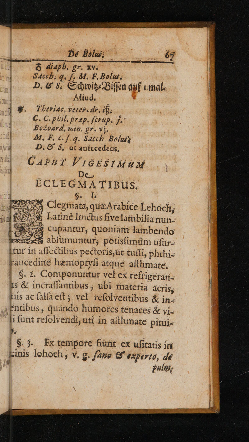 * PEERS TY: TS Mea aree oem Y cos Cm BN i &amp; diaph, gr. xv. — id S4cch, 4. f. M. F, Bolus, : : D. &amp; $5, Cdi Sif agf tmal: 4 WW. Theriac, vetes.dr, i. i | C. C. pLil. prep. ferup. f. 1 Bezoard, min. gr. vj. uj 44. F, c. f. q. Satchb. Bolufs  D. &amp;' $, ut antccedeus, U! CAPZT VIGESIMA M ECLEGMATIBUüS. S. I: E E ' 2 24e Clegrmata, quzArabice Lehocli; E I9$ Latine Imctus fivelatnbilia nun. b »s* cupantur, quoniatti lambendo ers abfümuntuf, potisfimütm ufür itur in affectibus pectoris,üt tuffi, phthi- fraucediie hazmoptyfi atque. afthmate, S. 2. Componuntur vel ex refrieerari- üs &amp; incraffantibus ; übi materia acris, Iiis ac falía eft3 vel refolventibus &amp; in. (Entibus, quando humores tenaces &amp; vis  ]i funt refolvendi,ud in afthmate pitui« | $. 3. Fxtempore fiunt ex ufitatis iri lcinis lohoch ; v, g. fano &amp;' €Xper?ó, de ih d jolis, S BÀ H VERS met NUECDEUT OUGNVCOAEU THE ID GU JI occ