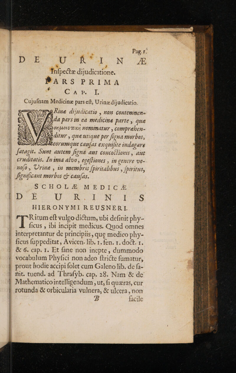 | Dobis Pag. r: D- EURCM. ON o 04 Infi pecte dijudicatione. PARS PRIMA Cujufnam Medicinz pars eft, Urinz dijudicatio. wuremwe Rine dijudicatio , nom contemmen- i [) da pars m ea medicina parte , que SQ pueromus nominatur , compraben- de ditur , que utique per fiyna smorbos, Aseorumque camjas exauifite indagare Jatagit. Sunt. autem figna aut. concobliouis , aut cruditatis. Inima alvo ese[liones , in geutre ve- zo[o, Urine , in membris Jpiritalibus y fpiritus, Jfamificant smorbos c&amp; can[as. SCHOL MEDICAE D E EB UC T es HIERONYMI REUSNERIW Hum eft vulgo di&amp;um, ubi definit phy- ficus , ibi incipit medicus. Quod omnes interpretantur de principiis, que medico phy- ficus fuppeditat, Avicen. lib. 1. fen. r. doct. x. &amp; 6. cap. 1. Et fane non inepte, dummodo vocabulum Phyfici non adeo ftricte fumatur, prout hodie accipi folet cum Galeno lib. de fa- nit. tuend. ad T hrafyb. cap. 28. Nam &amp; de Mathematico intelligendum , ut, fi quras, cur rotunda &amp; orbicularia vulnera, &amp; ulcera , non 5 facile