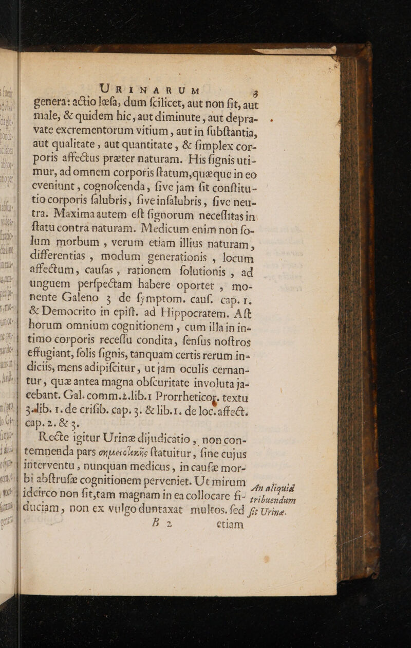 ? genera: actio Ifa, dum fcilicet, aut non fit, aut male, &amp; quidem hic, aut diminute , aut depra- vàte excrementorum vitium , aut in fubftantia, aut qualitate , aut quantitate , &amp; fimplex cor- poris affectus prater naturam. His fignis uti- mur, ad omnem corporis ftatum,queque in eo eveniunt , cognofcenda, five jam fit conflitu- tio corporis falubris, fiveinfalubris, five neu- tra. Maximaautem eft fisnorum neceffitasin flatu contra naturam. Medicum enim non fo- lum morbum , verum ctiam illius naturam , differentias , modum generationis , locum affectum, caufas, rationem folutionis , ad unguem perfpectam habere oportet ,' mo- nente Galeno 3 de fjmptom. cauf. cap. r. &amp; Democrito in epift. ad Hippocratem. Aft horum omnium cognitionem , cum illain in- timo corporis receffu condita, fenfus noftros effugiant, folis fignis, tanquam certis rerum in- tur, qux antea magna obfcuritate involuta ja- 34lib. r. de crifib. cap. 3. &amp; lib.x. de loc.affe&amp;. Recte igitur Urine dijudicatio , non con- B 2 etia bs —Ü—— ——7 — Ren ae Ra Jia s ^os -———À Á Losses ———— (€ — à uiui: vnd NC