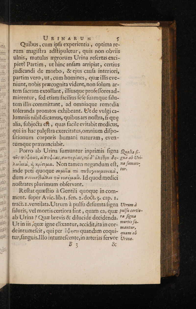 Quibus , cum ipfa experientia , optima re- 5». | rum magiftra adftipuletur, quis non obviis ,,.] ulnis, matulas eerorum Urina refertas exci- piet? Partim , ut hinc anfam arripiat, certius 5, || Judicandi de morbo, &amp; ejus caufa interiori, 5» || partim vero , ut, cum homines, quz illiseve- 5,4, | niunt, nobis precognita vident, non folum ar- /,, || tem facram extollant , illiusque profefforesad- .] mirentur, fed etiam facilius fefe fuamque falu- | temillis committant, ad omniaque remedia | toleranda promtos exhibeant. Ut de vulgi ca- | lumnis nihil dicamus, quibusars noftra, fi que | alia, fubjecta eft , quas facileevitabit medicus, | quiin hac paleftra exercitatus,omnium difpo- | fiionum corporis humani naturam, even- | tumque prznunciabit. | Porro ab Urina fumuntur inprimis figna Qualia fr- aic zrispeue, d meduiae mm Tupac yr d^ GAdÜpg du- gna ab Uri- Arhixos, s, xpiciAc. Non tamen negandum eft, 72 uman- | inde peti quoque enueia, Tu eme oven ovx. , dis i dum eoyec [29e TO voci ona. Id quod medici 4| noftrates plurimum obfervant. n Reftat queftio à Gentili quoque in com- !* J| ment: fuper Avic.lib.1. fen. 2. doCt. 3. cap. r. tract. 1.ventilata.Utrum à pulfu defumtafigna Utrum 2 VJ falutis, vel mortiscertiora fint , quam ea, quz ?/fà certie- 4| ab Urina ? Quz brevis &amp; dilucide decidenda. 4 figna | Utiniis,quz igne clixantur, accidit;ita in cor- IARE deintumefcit , qui per &amp;bzew quandam coqui- 5, ,; tur,fanguis.Illo intumefcentejin arterias fervor Urigs. D a &amp; A - — — a —— zm  cesse 0 Y&amp; 000 *«— - X N ——— ae -—t ————E —- -— - unen mee ———— ' 35 1 3l - Y