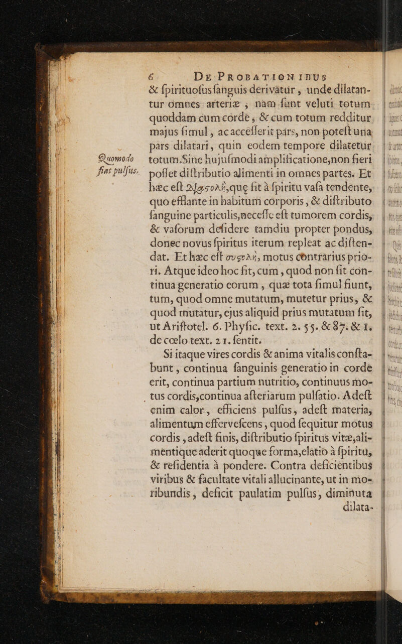 C) uomo do &amp; fpirituofusfanguis deriváatur , unde dilatan- tur omnes. arterie ; nam funt veluti totum quoddam cum corde , &amp; cum totum redditur pars dilatari, quin. eodem tempore dilatetur totum.Sine hujufmodi amplificatione;non fieri poflet diftributio alimenti in omnes partes. Et hec eft 2/a5o^2,que fit à fpiritu vafa tendente, quo effiante in habitum corporis , &amp; diftributo fanguine particulis,necefic eft tumorem cordis, &amp; vaforum defidere tamdiu propter pondus, donec novusfpiritus iterum repleat ac diíten- dat. Ethzc eft cvs», motus centfarius prio- ri. Atque ideo hoc fit, cum , quod non fit con- tinua generatio eorum , quz tota fimul fiunt, tum, quod omne mutatum, mutetur prius, &amp; quod rmutatur, ejus aliquid prius mutatum fit, ut Ariflotel. 6. Phyfic. text. 2. 55. &amp; 87. &amp; 1, de coelo text. 2 1. fentit. Si itaque vires cordis &amp; anima vitalis confta- bunt , continua fanguinis generatio in corde erit, continua partium nutritio, continuus mo- enim calor, effliciens pulfus, adeft materia, alimentum effervefcens , quod fequitur motus cordis , adeft finis, diftributio fpiritus vitz;ali- mentique aderit quoque forma,elatio à fpiritu; &amp; refidentia à pondere. Contra deficientibus viribus &amp; facultate vitali allucinante, ut in mo- ribundis, deficit paulatim pulfus, diminuta dilata-