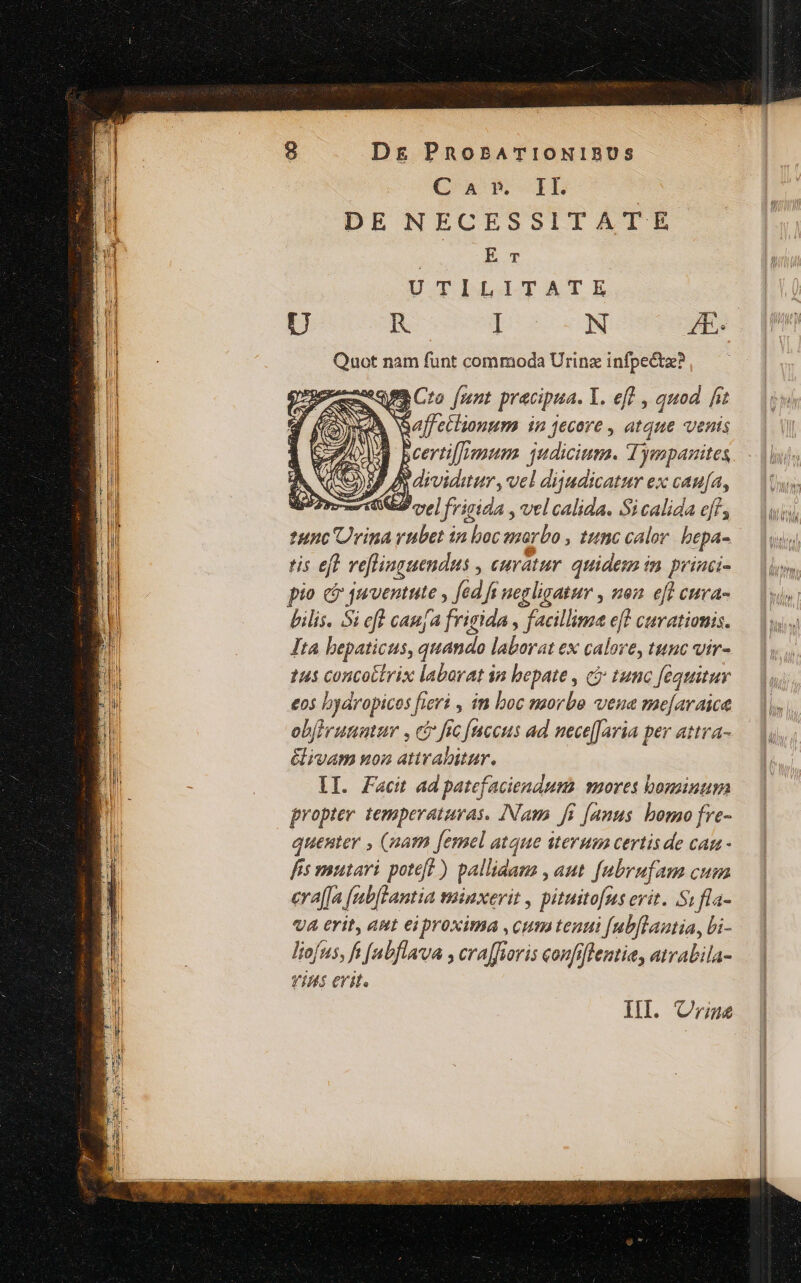 C A »-.IL D E NECESS ITATE E T U TILITATE | U R I N 4E: Quot nam funt commoda Urinz v pus pun mum EM edge D, y drvidaum, vel dijadicatur ex can[a, nre d cse] frigida , vel calida. Si calida eff, tunc Urina rubet in boc anarbo , tunc calor. bepa- tis eft reflinguendus , curatur quidem im priaci- pio c joroentute , fed fi neg ligatur , non eft cuva- bilis. Si efl caufa frigida , facillima eff curationis. Ita hepaticus, quando laborat ex calove, tunc vir- tus concottrix labarat in bepate , cj tumo [equituy eos byaropicos feri » in boc morbo vena me[araice obfirutiater , cb fre faccus ad nece[[avia per attra- &amp;ivam uon attrabitur. lI. Facit ad patefaciendum vuores bominum propter. temperaturas. INam fi [anus bomo fve- quenter , (uam femel atque iterum certis de can - fis mutari potef? ) pallidam , aut [ubrufam cum era([a rab[lantia minxerit , pituitofns erit. Si fla- vA erit, ant eiproxima ,cum tenti [ubflautia, Li- liofus, ft [abflava , cra[fiovis confoffentie, atrabila- viuts erit. III. Criaue