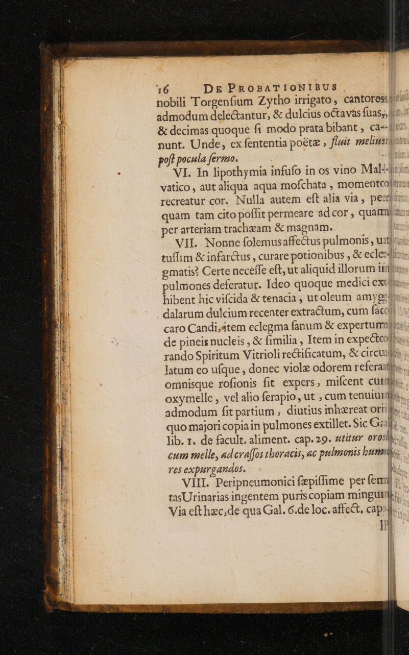 nobili Torgenfium Zytho irrigato, cantores admodum delectantur, & dulcius octavas fuas;; «i & decimas quoque fi modo prata bibant , ca-- tr nunt. Unde, ex fententia poétz , fluit. smeliuss on poft pocula fermo. - Mir VI. In lipothymia infufo in os vino Mal'-4tia vatico, autaliqua aqua mofchata , momentcoj: recreatur cor. Nulla autem eft alia via, perm: quam tam cito poffit permeare ad cor , quatmmzu: per arteriam trachzam & magnam. VII. Nonne folemusaffectus pulmonis , u:tj cz; tuffim & infarctus , curare potionibus , & ecleedtu: ematis? Certe neceffe eft, ut aliquid illorum ite: pulmones deferatur. Ideo quoque medici exeo: hibent hic vifcida & tenacia , utoleum amygeins dalarum dulcium recenter extractum, cum faci caro Candi,atem eclegma fanum & expertum: de pineis nucleis , & fimilia , Itemin expecteolllas; rando Spiritum Vitrioli re&ificatum, & circuuj latum eo ufque , donec viol odorem refera:tp.... omnisque rofionis fit expers, miícent cuidas: oxymelle , vel alio ferapio , ut , cum tenuiti | admodum fit partium , diutius inhzereat oriilp« quo majori copia in pulmones extillet. Sic Gap lib. r. de facult. aliment. cap. 29. stitit oro) cum melle, ad cra[Jos thoracis, «c pulmonis unm) res expurganaos. ViII. Peripneumonici fzpiffime per femi tasUrinarias ingentem puriscopiam mingutmh. Via efthzc,de qua Gal. 6.de loc. affect, capo. Id YN 1 r T Ii * ^ bi | ^ n !