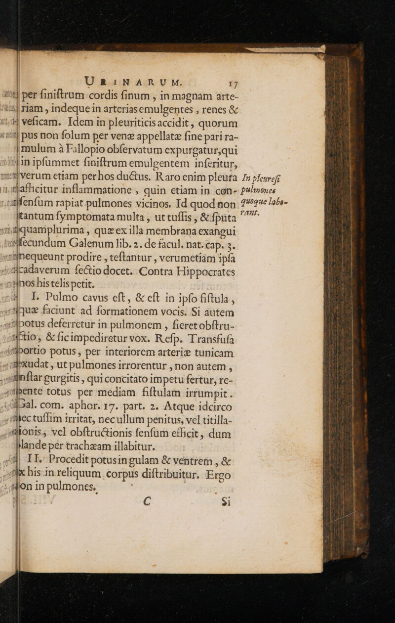 it] per finiftrum-cordis finum , in magnam arte- itt riam , indeque in arterias emulgentes , renes &amp; 4,44 veficam. Idem in pleuriticisaccidit, quorum !'f pus non folum per venz appellatz fine pari ra- | mulum à Fallopio obfervatum expurgaturqui 1310 ipfümmet finiftrum emulgentem inferitur, Itantum fymptomata multa , ut tuffis , &amp; fputa viquamplurima , qux ex illa membrana exangui fecundum Galenum lib. 2. de facul. nat. cap. 3. »ninequeunt prodire , teftantur , verumetiam ipfa diicadaverum fe&amp;io docet. Contra Hippocrates :Inos his telis petit. 4 I. Pulmo cavus eft, &amp; eft in ipfo fiftula , mus faciunt ad formationem vocis. Si autem ,sitlpotus deferretur in pulmonem , fieretobítru- «ctio, &amp; ficimpedireturvox. Refp. Transfufa 4Hiportio potus , per interiorem arteri? tunicam s atixudat , ut pulmones irrorentur , non autem , ; Wi ftar gurgitis , qui concitato impetu fertur, rc- mente totus per mediam fiftulam irrampit. fr com. aphor. 17. part. 2. Atque idcirco ,mllec tuffim irritat, necullum penitus, vel titilla- ,jiflionis, vel obftru&amp;ionis fenfum efficit , dum Mande pér trachzam illabitur. 4| II. Procedit potusin gulam &amp; ventrem , &amp; «oli his in reliquum. corpus diftribuitur. Ergo ^ Mon in pulmones. ) C $i uoque lgbo- HL. S ———————ÜÓ: —(— A EE N . — -- a j -— n€——————— A e (A ET * N